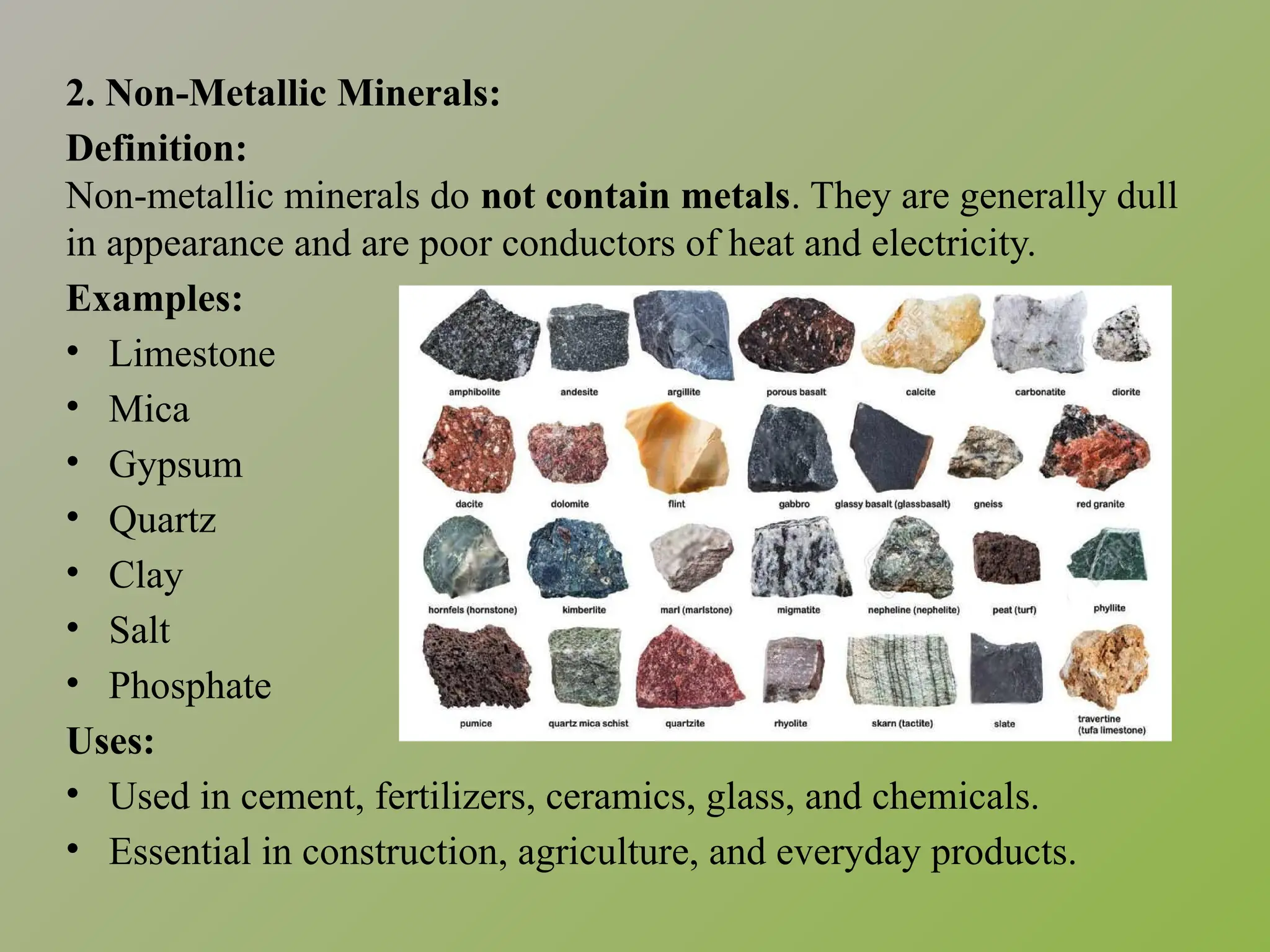 2. Non-Metallic Minerals:
Definition:
Non-metallic minerals do not contain metals. They are generally dull
in appearance and are poor conductors of heat and electricity.
Examples:
• Limestone
• Mica
• Gypsum
• Quartz
• Clay
• Salt
• Phosphate
Uses:
• Used in cement, fertilizers, ceramics, glass, and chemicals.
• Essential in construction, agriculture, and everyday products.
 