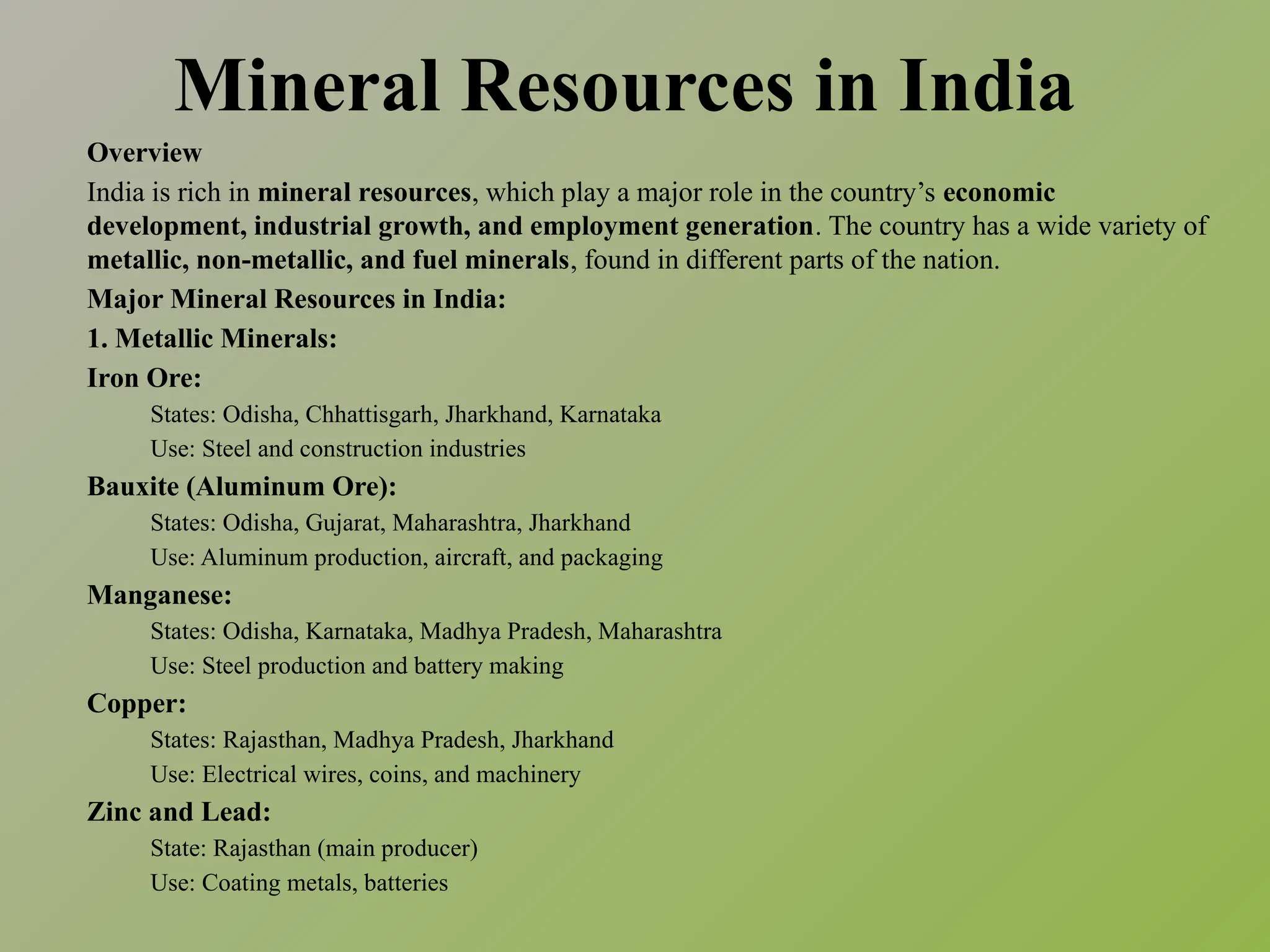 Mineral Resources in India
Overview
India is rich in mineral resources, which play a major role in the country’s economic
development, industrial growth, and employment generation. The country has a wide variety of
metallic, non-metallic, and fuel minerals, found in different parts of the nation.
Major Mineral Resources in India:
1. Metallic Minerals:
Iron Ore:
States: Odisha, Chhattisgarh, Jharkhand, Karnataka
Use: Steel and construction industries
Bauxite (Aluminum Ore):
States: Odisha, Gujarat, Maharashtra, Jharkhand
Use: Aluminum production, aircraft, and packaging
Manganese:
States: Odisha, Karnataka, Madhya Pradesh, Maharashtra
Use: Steel production and battery making
Copper:
States: Rajasthan, Madhya Pradesh, Jharkhand
Use: Electrical wires, coins, and machinery
Zinc and Lead:
State: Rajasthan (main producer)
Use: Coating metals, batteries
 