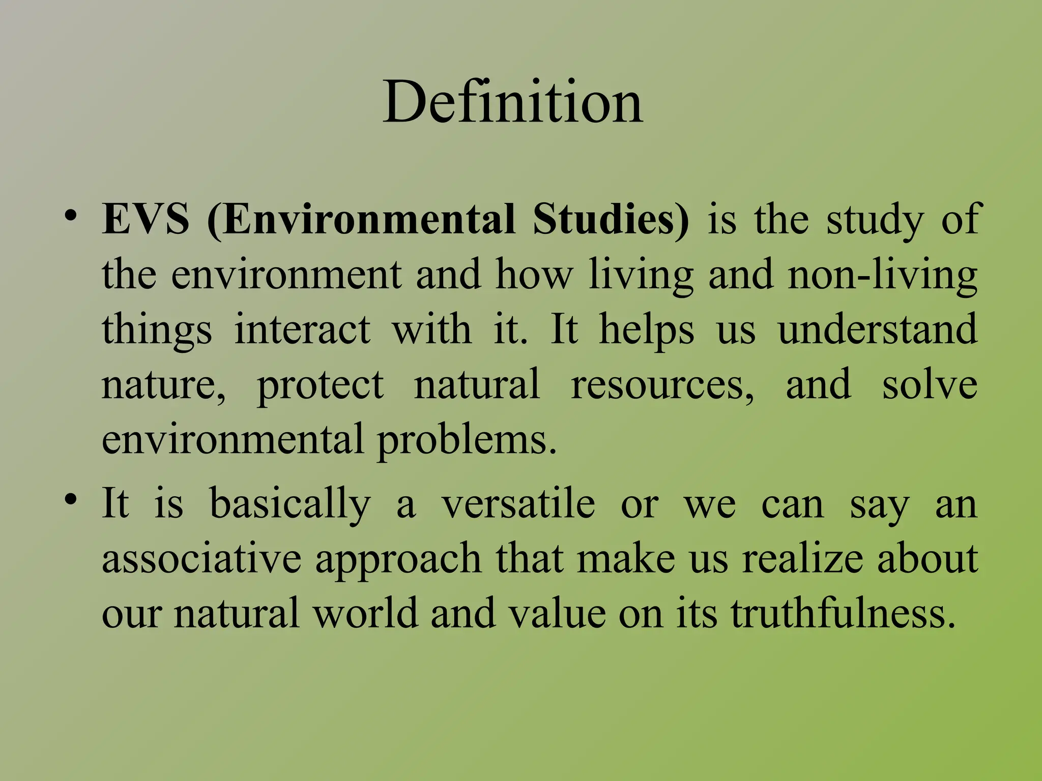 Definition
• EVS (Environmental Studies) is the study of
the environment and how living and non-living
things interact with it. It helps us understand
nature, protect natural resources, and solve
environmental problems.
• It is basically a versatile or we can say an
associative approach that make us realize about
our natural world and value on its truthfulness.
 