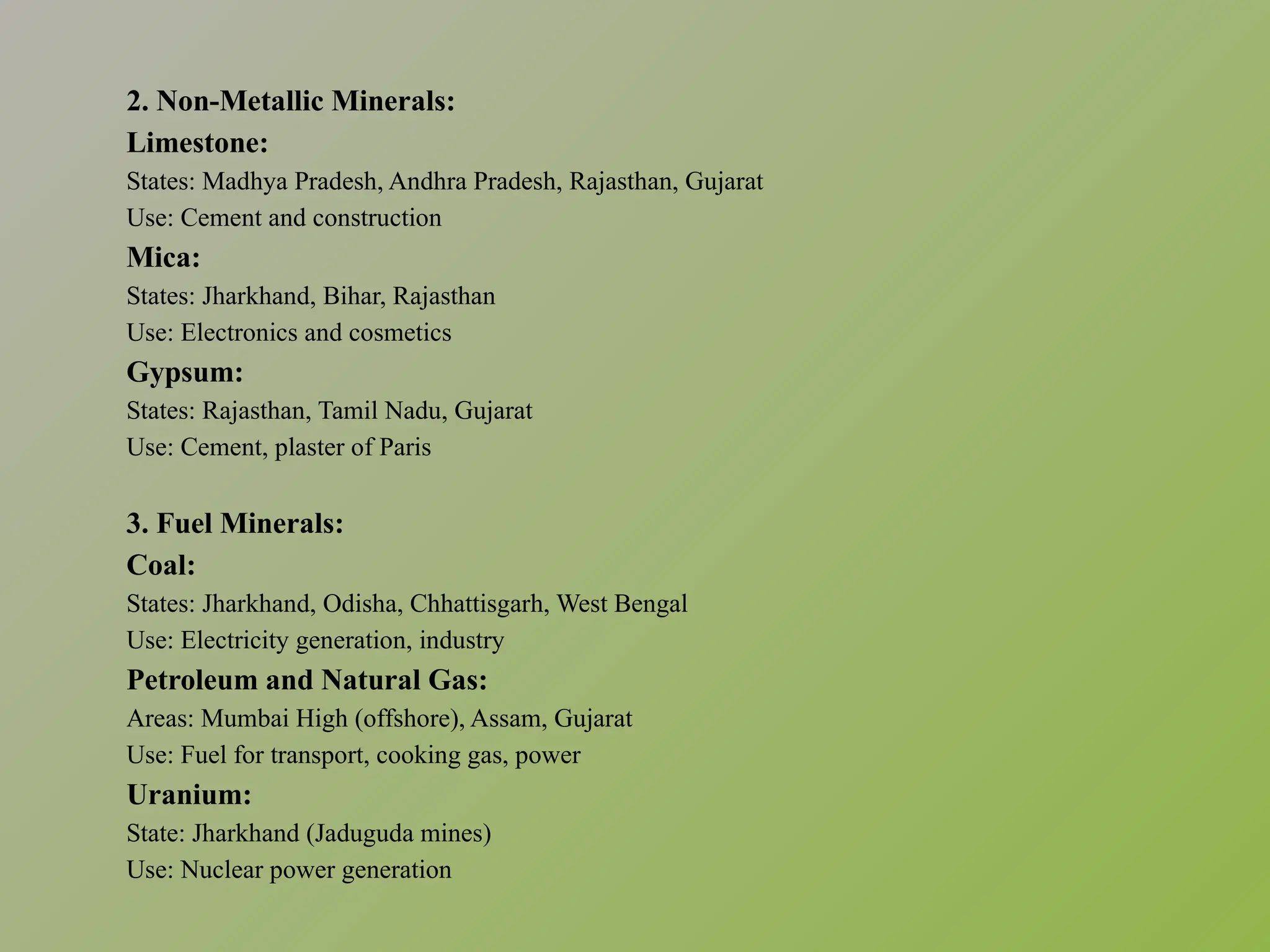 2. Non-Metallic Minerals:
Limestone:
States: Madhya Pradesh, Andhra Pradesh, Rajasthan, Gujarat
Use: Cement and construction
Mica:
States: Jharkhand, Bihar, Rajasthan
Use: Electronics and cosmetics
Gypsum:
States: Rajasthan, Tamil Nadu, Gujarat
Use: Cement, plaster of Paris
3. Fuel Minerals:
Coal:
States: Jharkhand, Odisha, Chhattisgarh, West Bengal
Use: Electricity generation, industry
Petroleum and Natural Gas:
Areas: Mumbai High (offshore), Assam, Gujarat
Use: Fuel for transport, cooking gas, power
Uranium:
State: Jharkhand (Jaduguda mines)
Use: Nuclear power generation
 