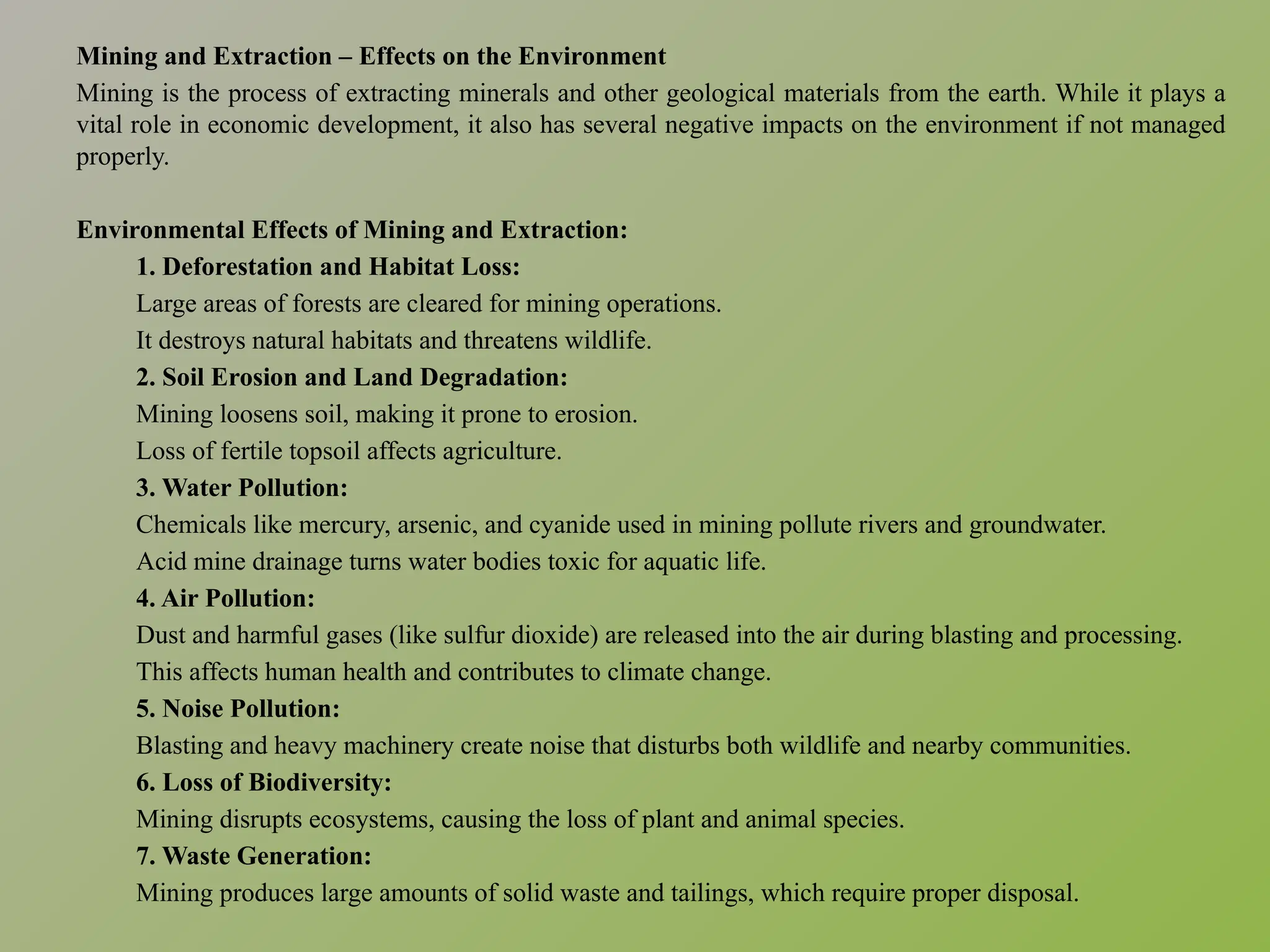 Mining and Extraction – Effects on the Environment
Mining is the process of extracting minerals and other geological materials from the earth. While it plays a
vital role in economic development, it also has several negative impacts on the environment if not managed
properly.
Environmental Effects of Mining and Extraction:
1. Deforestation and Habitat Loss:
Large areas of forests are cleared for mining operations.
It destroys natural habitats and threatens wildlife.
2. Soil Erosion and Land Degradation:
Mining loosens soil, making it prone to erosion.
Loss of fertile topsoil affects agriculture.
3. Water Pollution:
Chemicals like mercury, arsenic, and cyanide used in mining pollute rivers and groundwater.
Acid mine drainage turns water bodies toxic for aquatic life.
4. Air Pollution:
Dust and harmful gases (like sulfur dioxide) are released into the air during blasting and processing.
This affects human health and contributes to climate change.
5. Noise Pollution:
Blasting and heavy machinery create noise that disturbs both wildlife and nearby communities.
6. Loss of Biodiversity:
Mining disrupts ecosystems, causing the loss of plant and animal species.
7. Waste Generation:
Mining produces large amounts of solid waste and tailings, which require proper disposal.
 