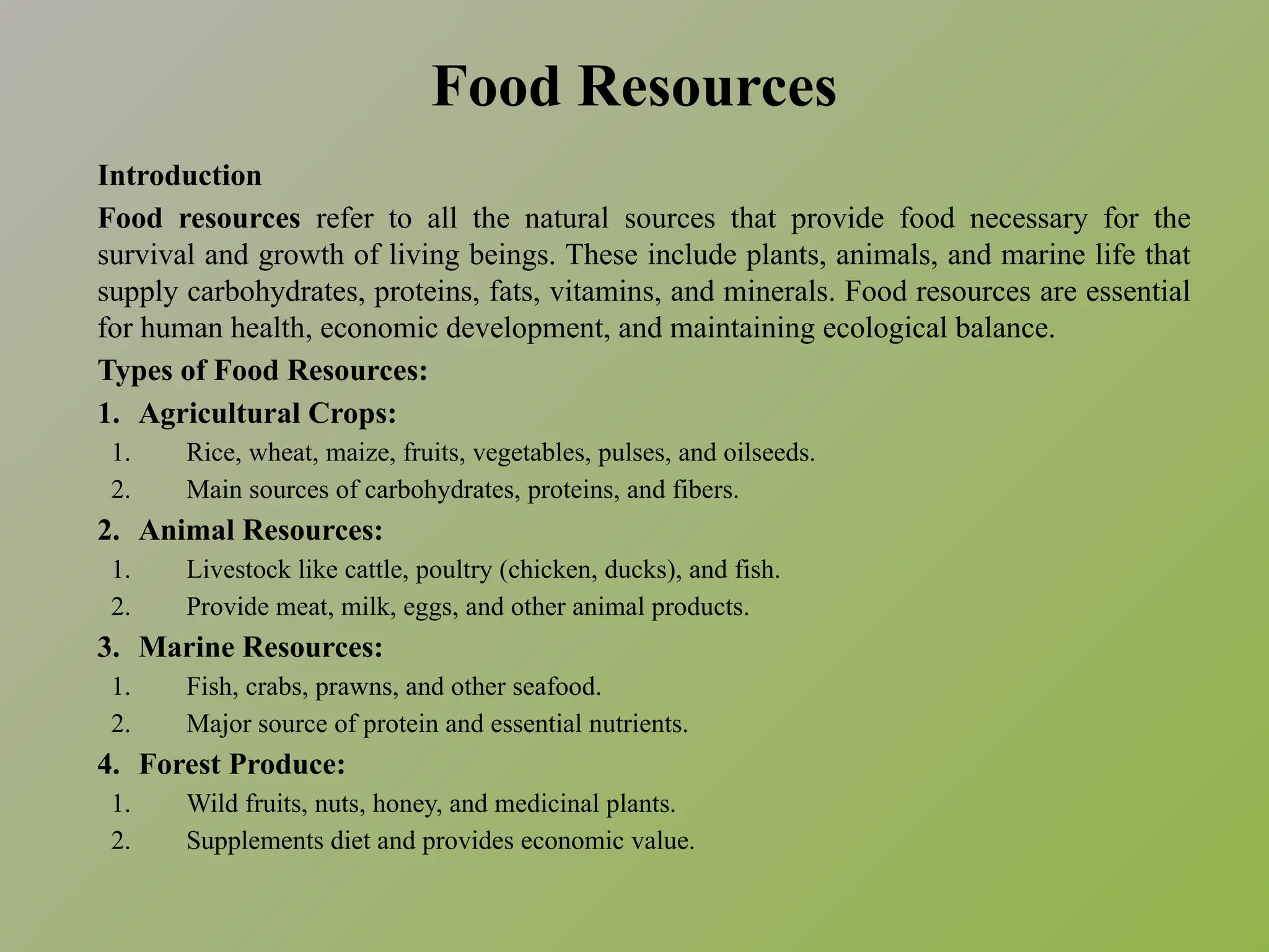 Food Resources
Introduction
Food resources refer to all the natural sources that provide food necessary for the
survival and growth of living beings. These include plants, animals, and marine life that
supply carbohydrates, proteins, fats, vitamins, and minerals. Food resources are essential
for human health, economic development, and maintaining ecological balance.
Types of Food Resources:
1. Agricultural Crops:
1. Rice, wheat, maize, fruits, vegetables, pulses, and oilseeds.
2. Main sources of carbohydrates, proteins, and fibers.
2. Animal Resources:
1. Livestock like cattle, poultry (chicken, ducks), and fish.
2. Provide meat, milk, eggs, and other animal products.
3. Marine Resources:
1. Fish, crabs, prawns, and other seafood.
2. Major source of protein and essential nutrients.
4. Forest Produce:
1. Wild fruits, nuts, honey, and medicinal plants.
2. Supplements diet and provides economic value.
 