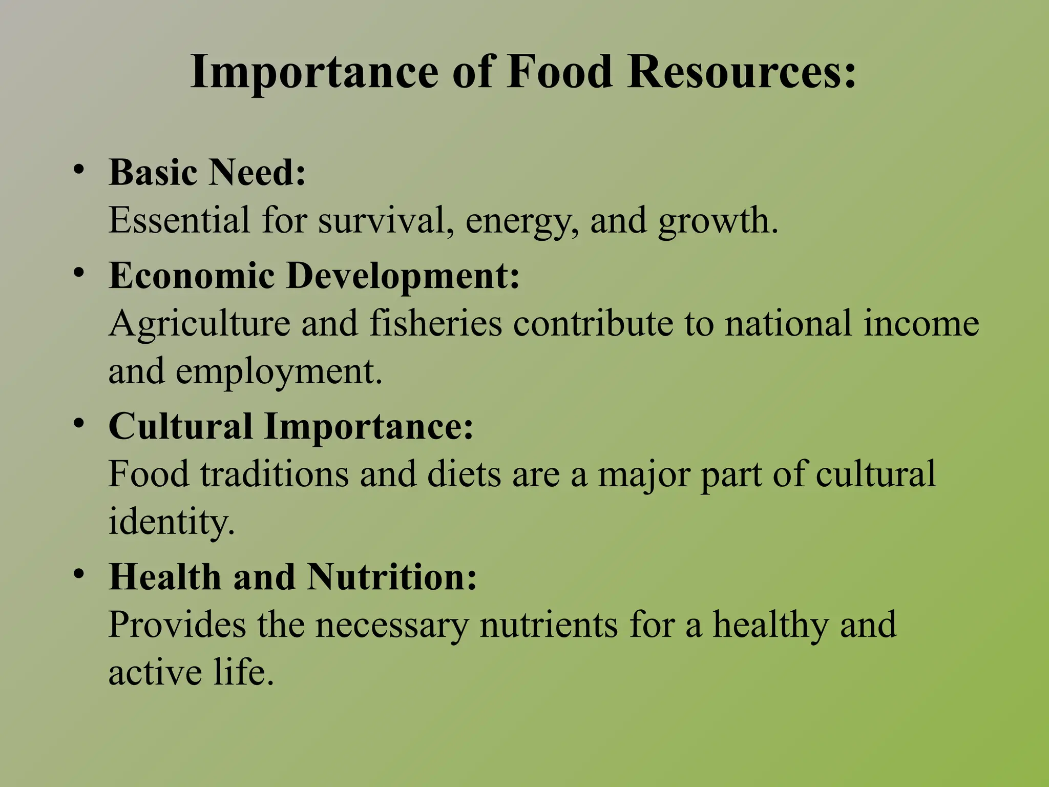 Importance of Food Resources:
• Basic Need:
Essential for survival, energy, and growth.
• Economic Development:
Agriculture and fisheries contribute to national income
and employment.
• Cultural Importance:
Food traditions and diets are a major part of cultural
identity.
• Health and Nutrition:
Provides the necessary nutrients for a healthy and
active life.
 