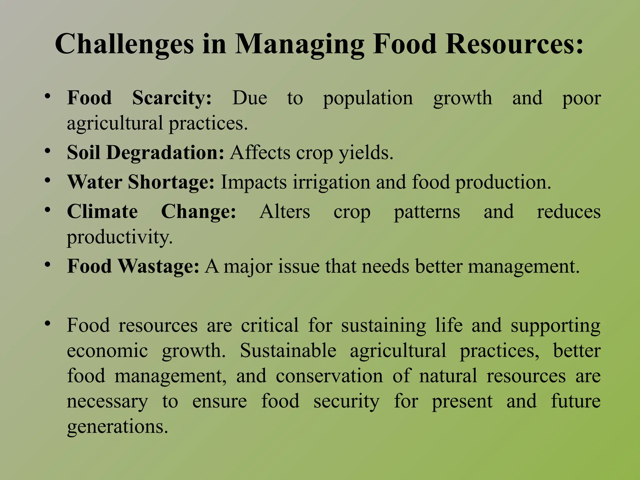 Challenges in Managing Food Resources:
• Food Scarcity: Due to population growth and poor
agricultural practices.
• Soil Degradation: Affects crop yields.
• Water Shortage: Impacts irrigation and food production.
• Climate Change: Alters crop patterns and reduces
productivity.
• Food Wastage: A major issue that needs better management.
• Food resources are critical for sustaining life and supporting
economic growth. Sustainable agricultural practices, better
food management, and conservation of natural resources are
necessary to ensure food security for present and future
generations.
 