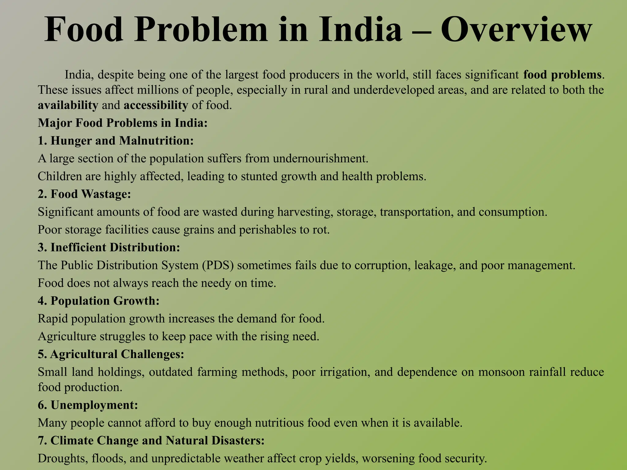 Food Problem in India – Overview
India, despite being one of the largest food producers in the world, still faces significant food problems.
These issues affect millions of people, especially in rural and underdeveloped areas, and are related to both the
availability and accessibility of food.
Major Food Problems in India:
1. Hunger and Malnutrition:
A large section of the population suffers from undernourishment.
Children are highly affected, leading to stunted growth and health problems.
2. Food Wastage:
Significant amounts of food are wasted during harvesting, storage, transportation, and consumption.
Poor storage facilities cause grains and perishables to rot.
3. Inefficient Distribution:
The Public Distribution System (PDS) sometimes fails due to corruption, leakage, and poor management.
Food does not always reach the needy on time.
4. Population Growth:
Rapid population growth increases the demand for food.
Agriculture struggles to keep pace with the rising need.
5. Agricultural Challenges:
Small land holdings, outdated farming methods, poor irrigation, and dependence on monsoon rainfall reduce
food production.
6. Unemployment:
Many people cannot afford to buy enough nutritious food even when it is available.
7. Climate Change and Natural Disasters:
Droughts, floods, and unpredictable weather affect crop yields, worsening food security.
 