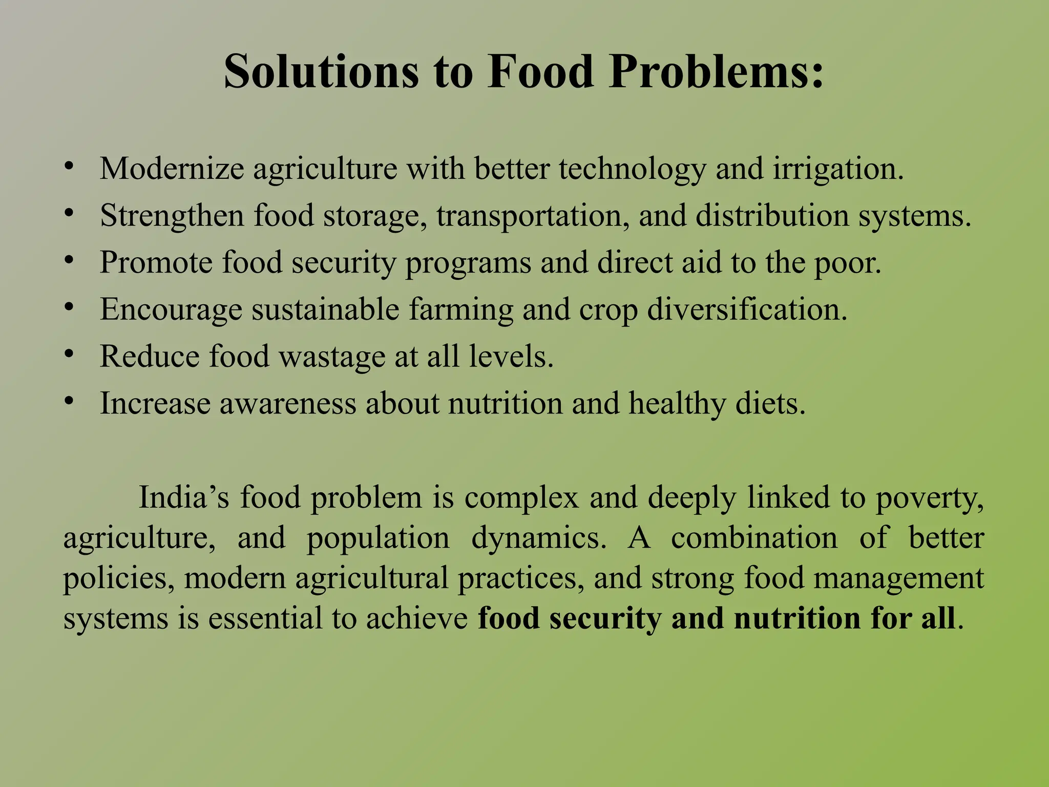 Solutions to Food Problems:
• Modernize agriculture with better technology and irrigation.
• Strengthen food storage, transportation, and distribution systems.
• Promote food security programs and direct aid to the poor.
• Encourage sustainable farming and crop diversification.
• Reduce food wastage at all levels.
• Increase awareness about nutrition and healthy diets.
India’s food problem is complex and deeply linked to poverty,
agriculture, and population dynamics. A combination of better
policies, modern agricultural practices, and strong food management
systems is essential to achieve food security and nutrition for all.
 