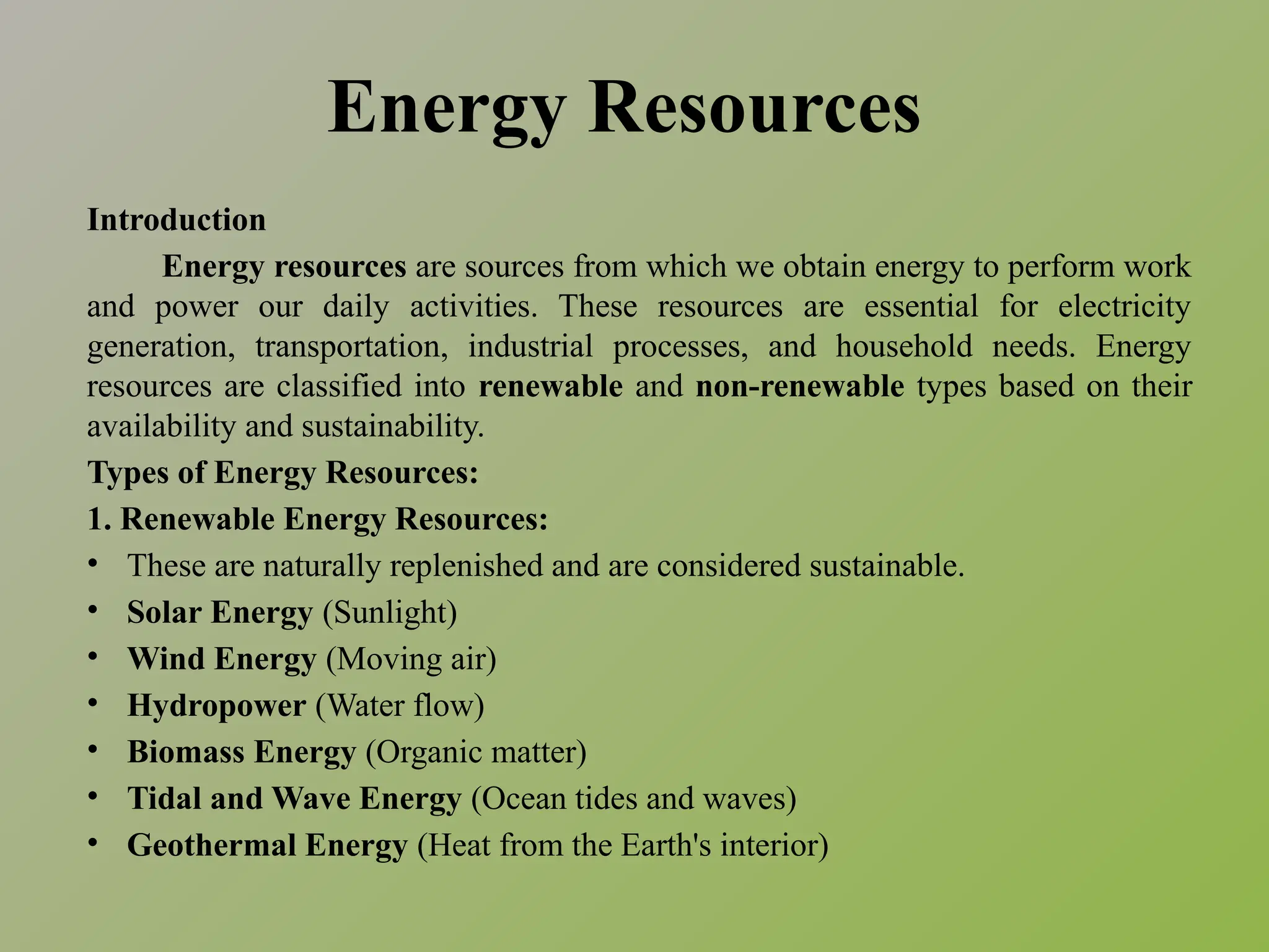 Energy Resources
Introduction
Energy resources are sources from which we obtain energy to perform work
and power our daily activities. These resources are essential for electricity
generation, transportation, industrial processes, and household needs. Energy
resources are classified into renewable and non-renewable types based on their
availability and sustainability.
Types of Energy Resources:
1. Renewable Energy Resources:
• These are naturally replenished and are considered sustainable.
• Solar Energy (Sunlight)
• Wind Energy (Moving air)
• Hydropower (Water flow)
• Biomass Energy (Organic matter)
• Tidal and Wave Energy (Ocean tides and waves)
• Geothermal Energy (Heat from the Earth's interior)
 