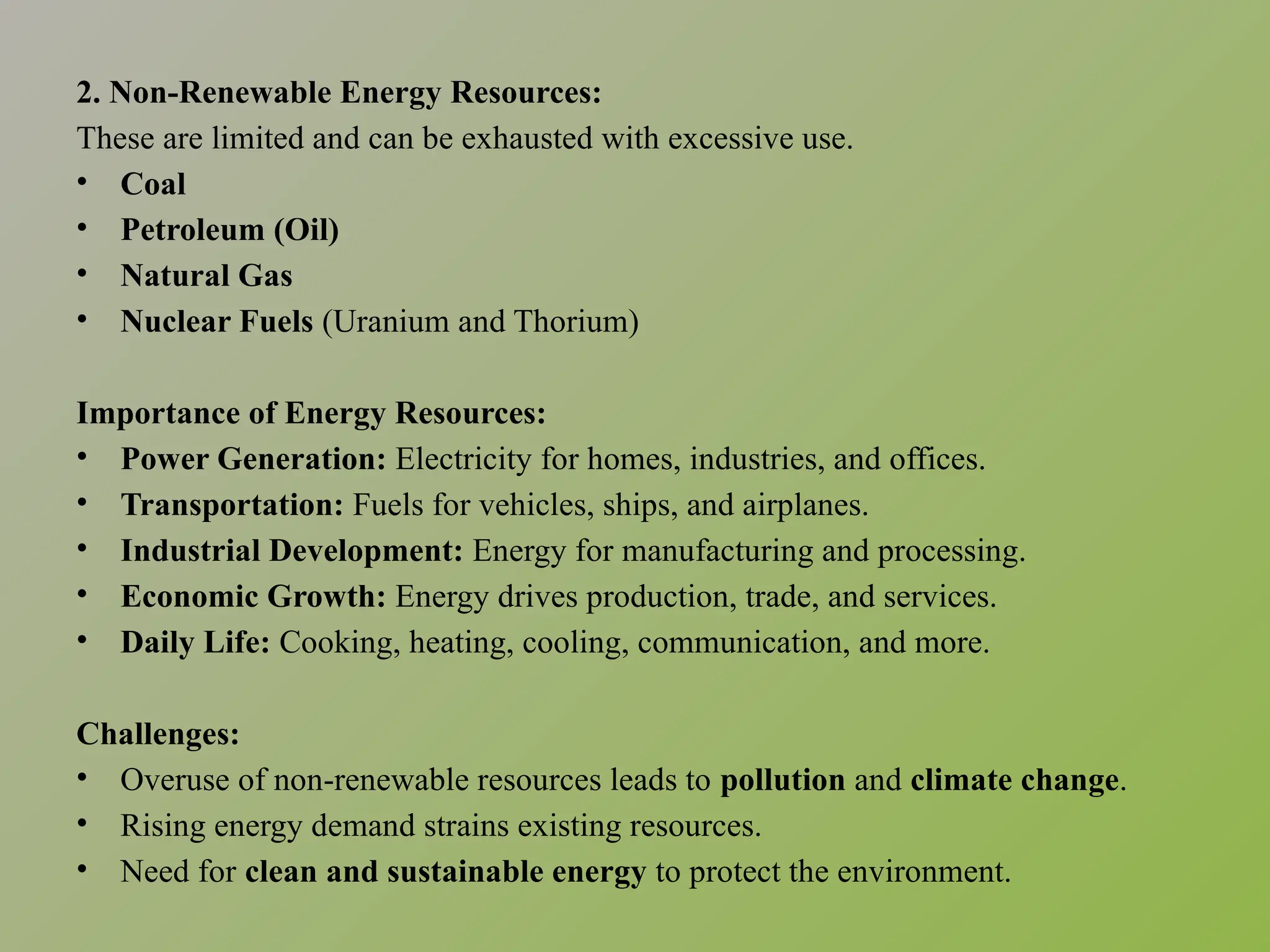 2. Non-Renewable Energy Resources:
These are limited and can be exhausted with excessive use.
• Coal
• Petroleum (Oil)
• Natural Gas
• Nuclear Fuels (Uranium and Thorium)
Importance of Energy Resources:
• Power Generation: Electricity for homes, industries, and offices.
• Transportation: Fuels for vehicles, ships, and airplanes.
• Industrial Development: Energy for manufacturing and processing.
• Economic Growth: Energy drives production, trade, and services.
• Daily Life: Cooking, heating, cooling, communication, and more.
Challenges:
• Overuse of non-renewable resources leads to pollution and climate change.
• Rising energy demand strains existing resources.
• Need for clean and sustainable energy to protect the environment.
 