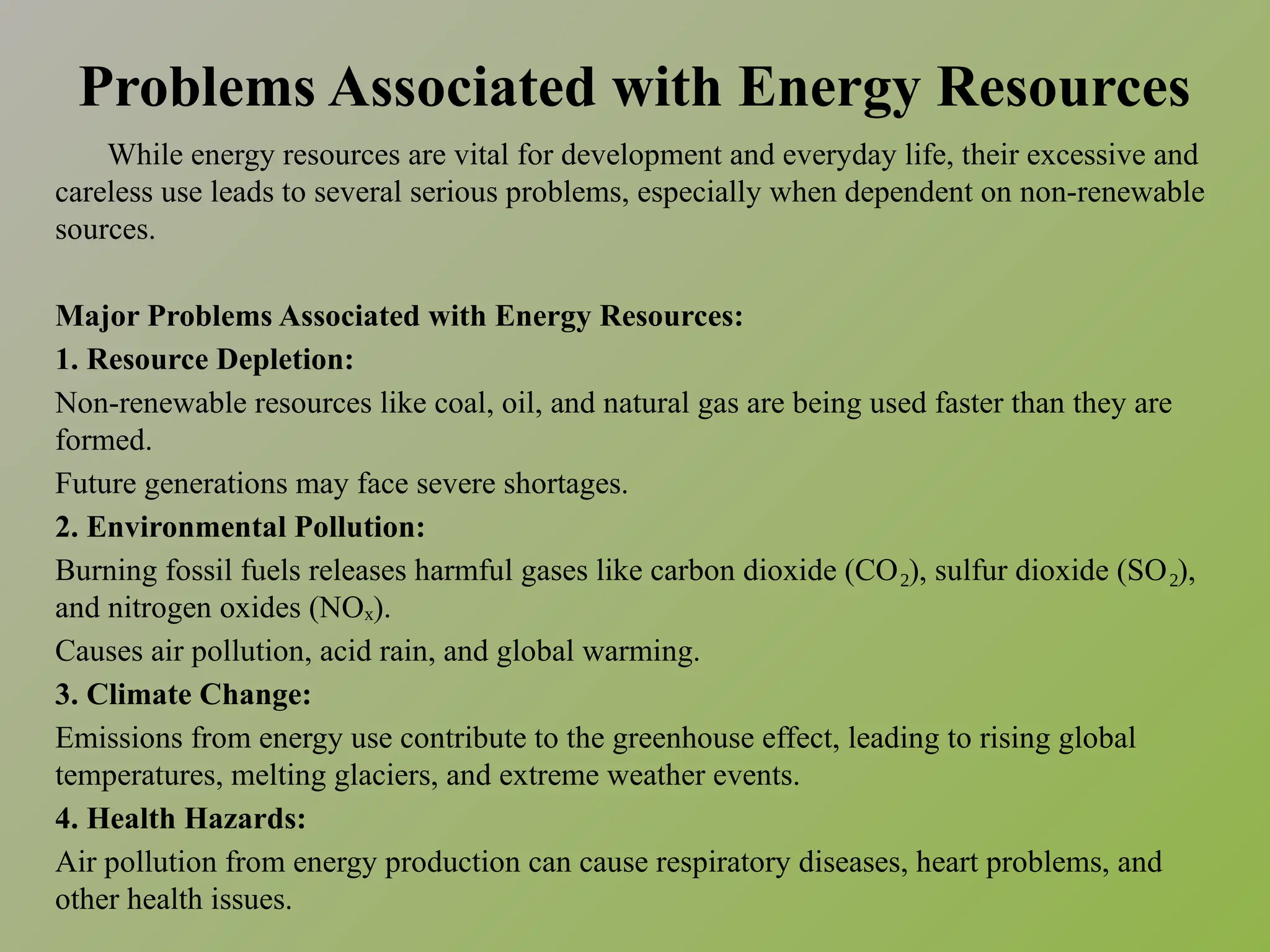 Problems Associated with Energy Resources
While energy resources are vital for development and everyday life, their excessive and
careless use leads to several serious problems, especially when dependent on non-renewable
sources.
Major Problems Associated with Energy Resources:
1. Resource Depletion:
Non-renewable resources like coal, oil, and natural gas are being used faster than they are
formed.
Future generations may face severe shortages.
2. Environmental Pollution:
Burning fossil fuels releases harmful gases like carbon dioxide (CO ), sulfur dioxide (SO ),
₂ ₂
and nitrogen oxides (NO ).
ₓ
Causes air pollution, acid rain, and global warming.
3. Climate Change:
Emissions from energy use contribute to the greenhouse effect, leading to rising global
temperatures, melting glaciers, and extreme weather events.
4. Health Hazards:
Air pollution from energy production can cause respiratory diseases, heart problems, and
other health issues.
 
