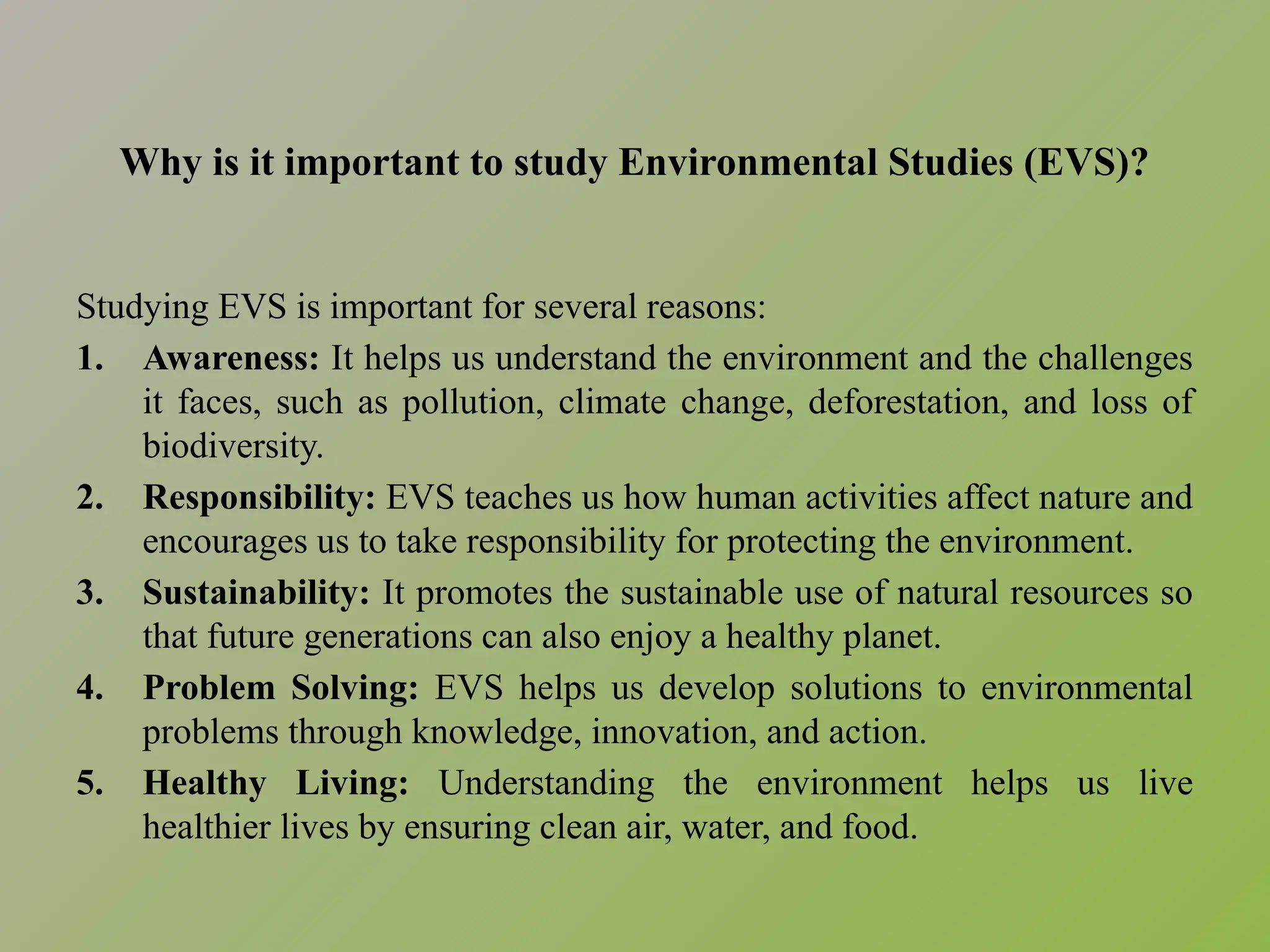 Why is it important to study Environmental Studies (EVS)?
Studying EVS is important for several reasons:
1. Awareness: It helps us understand the environment and the challenges
it faces, such as pollution, climate change, deforestation, and loss of
biodiversity.
2. Responsibility: EVS teaches us how human activities affect nature and
encourages us to take responsibility for protecting the environment.
3. Sustainability: It promotes the sustainable use of natural resources so
that future generations can also enjoy a healthy planet.
4. Problem Solving: EVS helps us develop solutions to environmental
problems through knowledge, innovation, and action.
5. Healthy Living: Understanding the environment helps us live
healthier lives by ensuring clean air, water, and food.
 
