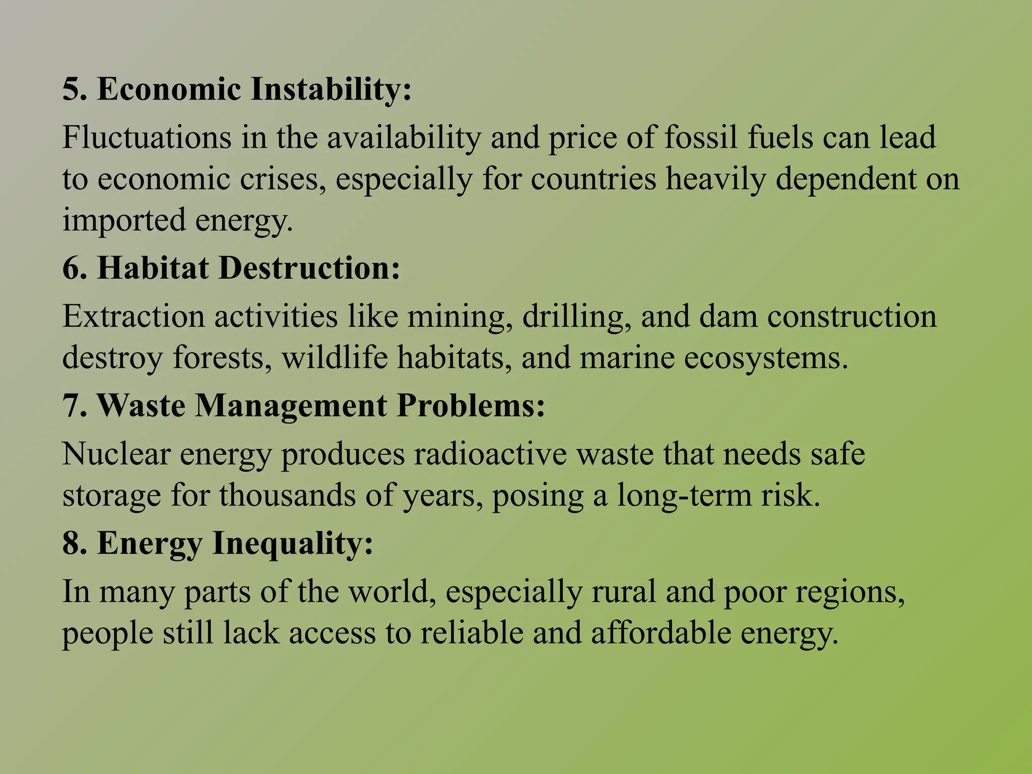 5. Economic Instability:
Fluctuations in the availability and price of fossil fuels can lead
to economic crises, especially for countries heavily dependent on
imported energy.
6. Habitat Destruction:
Extraction activities like mining, drilling, and dam construction
destroy forests, wildlife habitats, and marine ecosystems.
7. Waste Management Problems:
Nuclear energy produces radioactive waste that needs safe
storage for thousands of years, posing a long-term risk.
8. Energy Inequality:
In many parts of the world, especially rural and poor regions,
people still lack access to reliable and affordable energy.
 