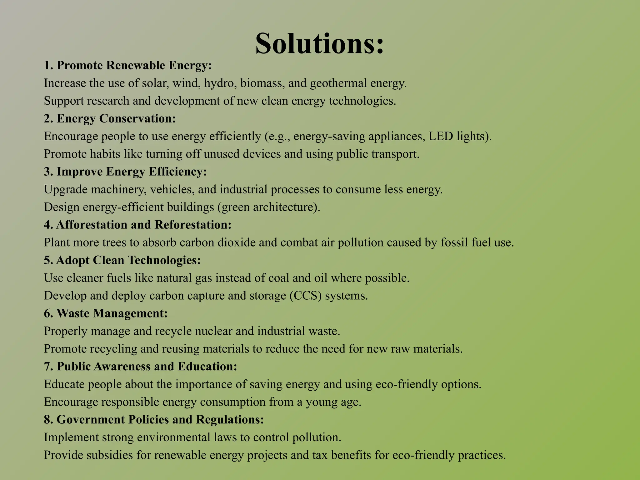Solutions:
1. Promote Renewable Energy:
Increase the use of solar, wind, hydro, biomass, and geothermal energy.
Support research and development of new clean energy technologies.
2. Energy Conservation:
Encourage people to use energy efficiently (e.g., energy-saving appliances, LED lights).
Promote habits like turning off unused devices and using public transport.
3. Improve Energy Efficiency:
Upgrade machinery, vehicles, and industrial processes to consume less energy.
Design energy-efficient buildings (green architecture).
4. Afforestation and Reforestation:
Plant more trees to absorb carbon dioxide and combat air pollution caused by fossil fuel use.
5. Adopt Clean Technologies:
Use cleaner fuels like natural gas instead of coal and oil where possible.
Develop and deploy carbon capture and storage (CCS) systems.
6. Waste Management:
Properly manage and recycle nuclear and industrial waste.
Promote recycling and reusing materials to reduce the need for new raw materials.
7. Public Awareness and Education:
Educate people about the importance of saving energy and using eco-friendly options.
Encourage responsible energy consumption from a young age.
8. Government Policies and Regulations:
Implement strong environmental laws to control pollution.
Provide subsidies for renewable energy projects and tax benefits for eco-friendly practices.
 