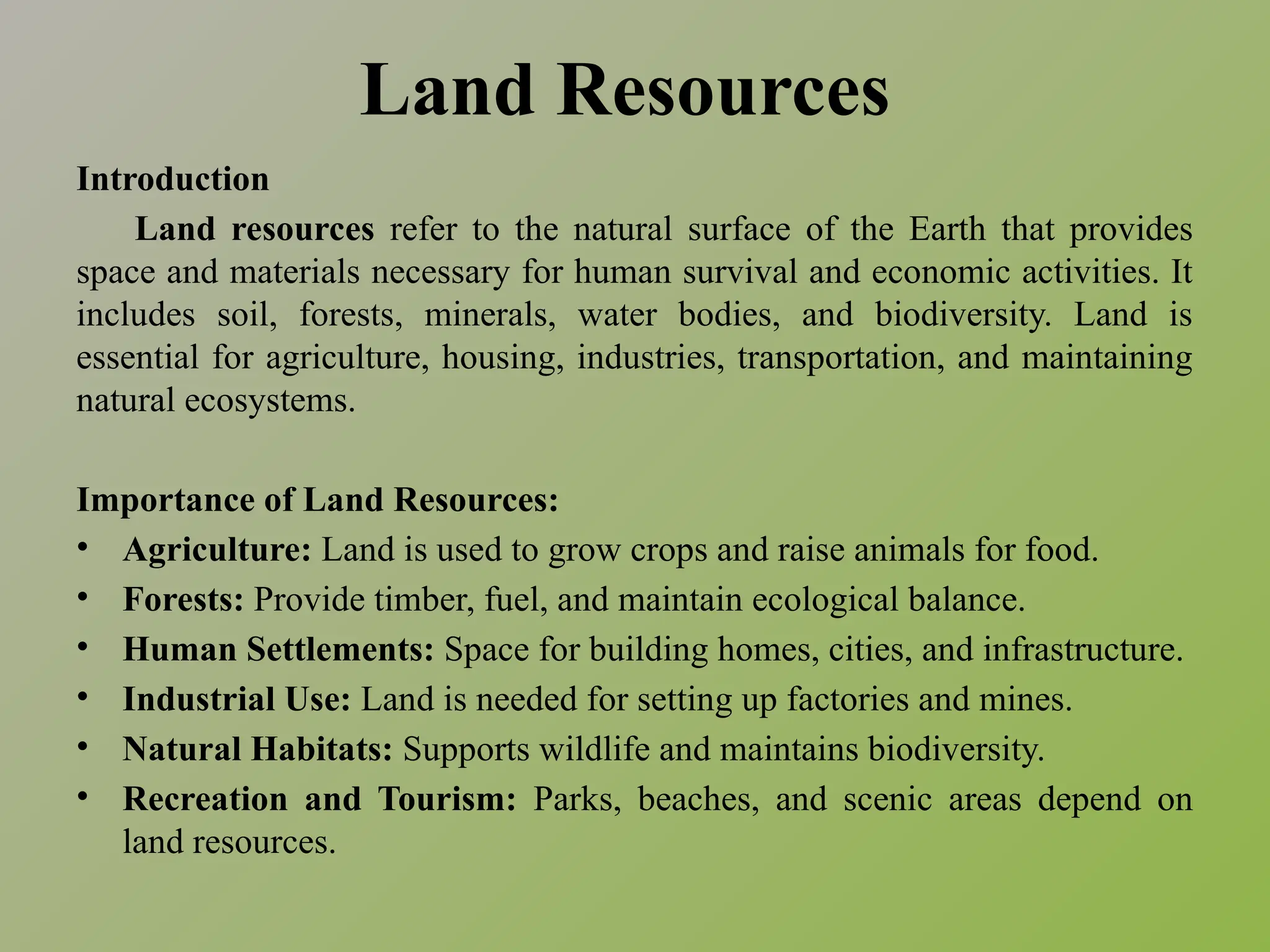 Land Resources
Introduction
Land resources refer to the natural surface of the Earth that provides
space and materials necessary for human survival and economic activities. It
includes soil, forests, minerals, water bodies, and biodiversity. Land is
essential for agriculture, housing, industries, transportation, and maintaining
natural ecosystems.
Importance of Land Resources:
• Agriculture: Land is used to grow crops and raise animals for food.
• Forests: Provide timber, fuel, and maintain ecological balance.
• Human Settlements: Space for building homes, cities, and infrastructure.
• Industrial Use: Land is needed for setting up factories and mines.
• Natural Habitats: Supports wildlife and maintains biodiversity.
• Recreation and Tourism: Parks, beaches, and scenic areas depend on
land resources.
 