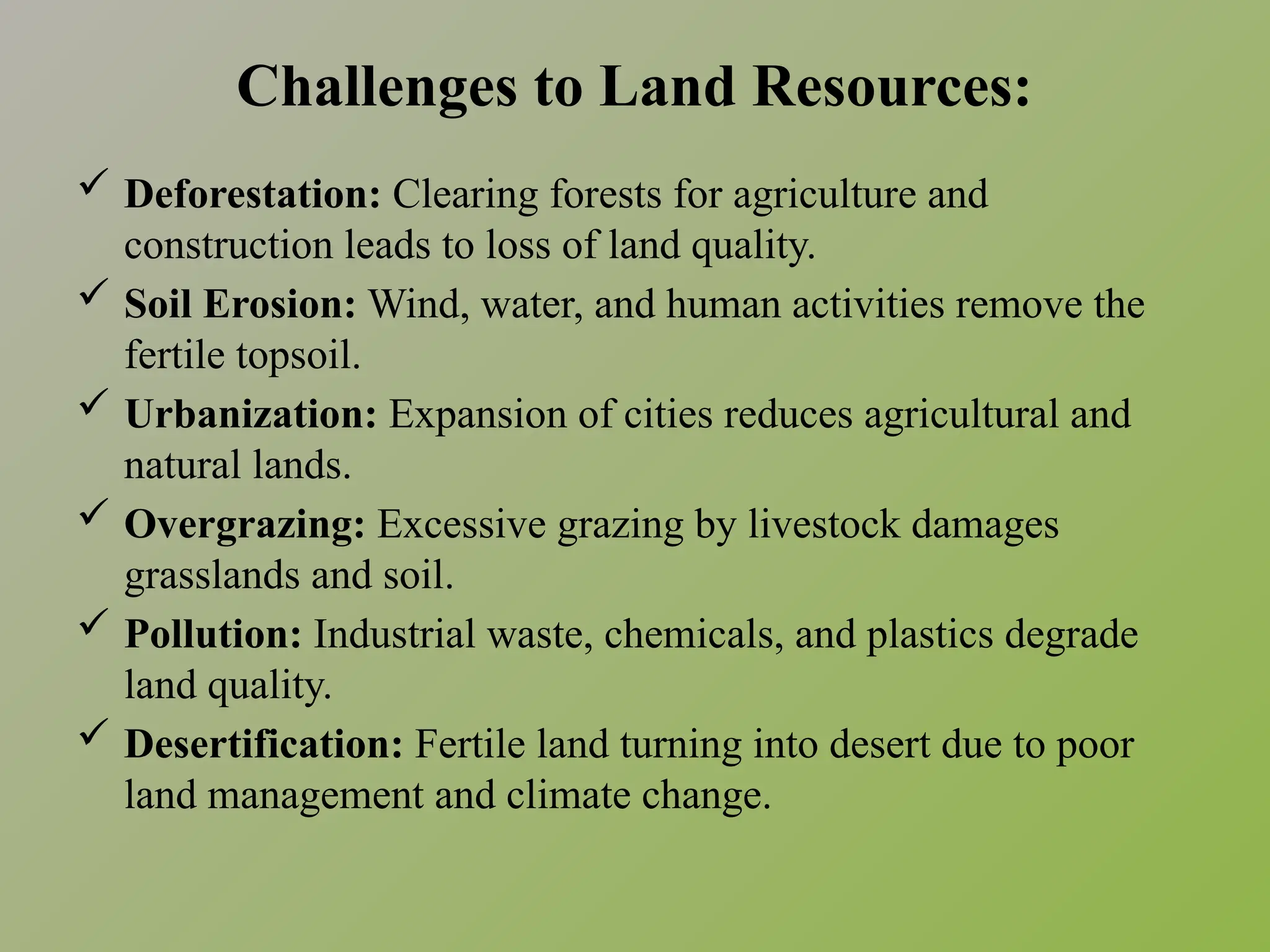 Challenges to Land Resources:
 Deforestation: Clearing forests for agriculture and
construction leads to loss of land quality.
 Soil Erosion: Wind, water, and human activities remove the
fertile topsoil.
 Urbanization: Expansion of cities reduces agricultural and
natural lands.
 Overgrazing: Excessive grazing by livestock damages
grasslands and soil.
 Pollution: Industrial waste, chemicals, and plastics degrade
land quality.
 Desertification: Fertile land turning into desert due to poor
land management and climate change.
 