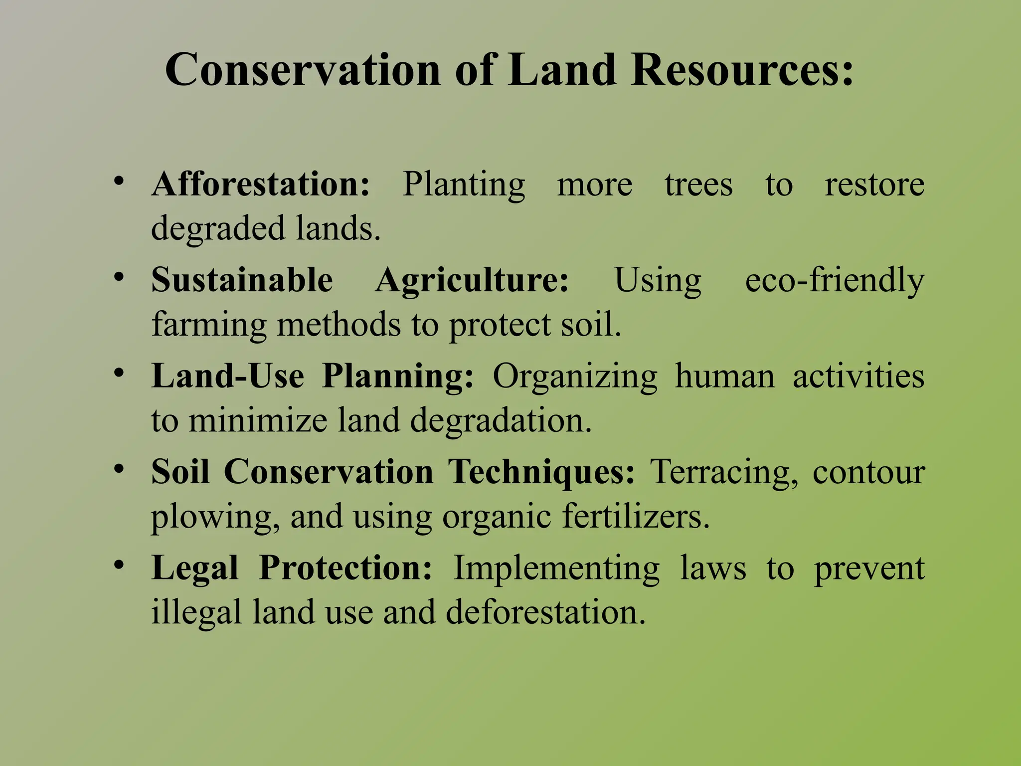 Conservation of Land Resources:
• Afforestation: Planting more trees to restore
degraded lands.
• Sustainable Agriculture: Using eco-friendly
farming methods to protect soil.
• Land-Use Planning: Organizing human activities
to minimize land degradation.
• Soil Conservation Techniques: Terracing, contour
plowing, and using organic fertilizers.
• Legal Protection: Implementing laws to prevent
illegal land use and deforestation.
 