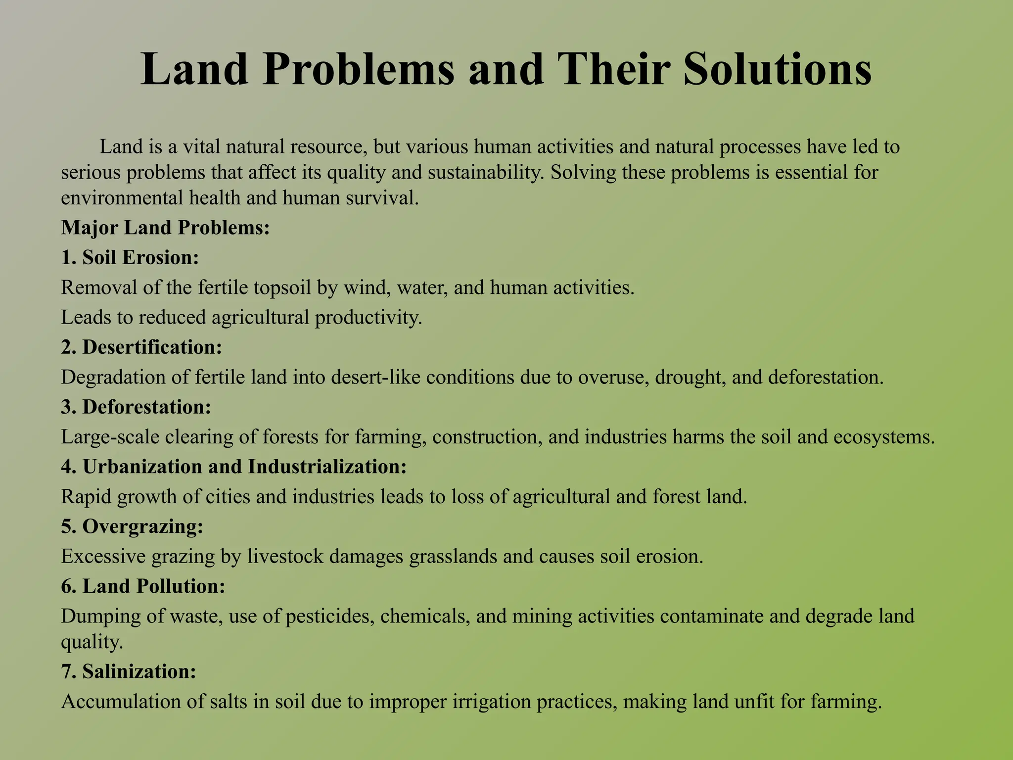 Land Problems and Their Solutions
Land is a vital natural resource, but various human activities and natural processes have led to
serious problems that affect its quality and sustainability. Solving these problems is essential for
environmental health and human survival.
Major Land Problems:
1. Soil Erosion:
Removal of the fertile topsoil by wind, water, and human activities.
Leads to reduced agricultural productivity.
2. Desertification:
Degradation of fertile land into desert-like conditions due to overuse, drought, and deforestation.
3. Deforestation:
Large-scale clearing of forests for farming, construction, and industries harms the soil and ecosystems.
4. Urbanization and Industrialization:
Rapid growth of cities and industries leads to loss of agricultural and forest land.
5. Overgrazing:
Excessive grazing by livestock damages grasslands and causes soil erosion.
6. Land Pollution:
Dumping of waste, use of pesticides, chemicals, and mining activities contaminate and degrade land
quality.
7. Salinization:
Accumulation of salts in soil due to improper irrigation practices, making land unfit for farming.
 