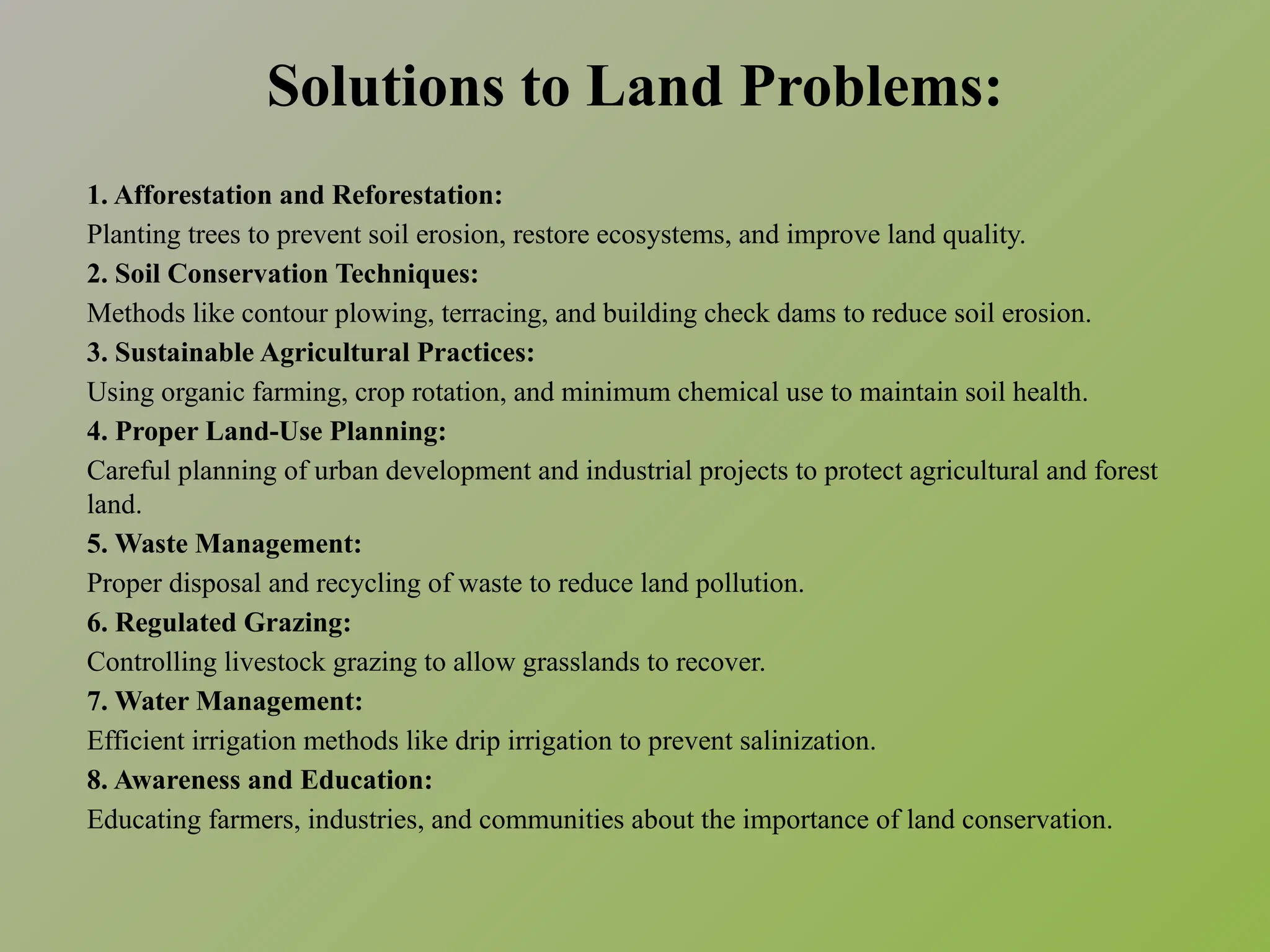 Solutions to Land Problems:
1. Afforestation and Reforestation:
Planting trees to prevent soil erosion, restore ecosystems, and improve land quality.
2. Soil Conservation Techniques:
Methods like contour plowing, terracing, and building check dams to reduce soil erosion.
3. Sustainable Agricultural Practices:
Using organic farming, crop rotation, and minimum chemical use to maintain soil health.
4. Proper Land-Use Planning:
Careful planning of urban development and industrial projects to protect agricultural and forest
land.
5. Waste Management:
Proper disposal and recycling of waste to reduce land pollution.
6. Regulated Grazing:
Controlling livestock grazing to allow grasslands to recover.
7. Water Management:
Efficient irrigation methods like drip irrigation to prevent salinization.
8. Awareness and Education:
Educating farmers, industries, and communities about the importance of land conservation.
 