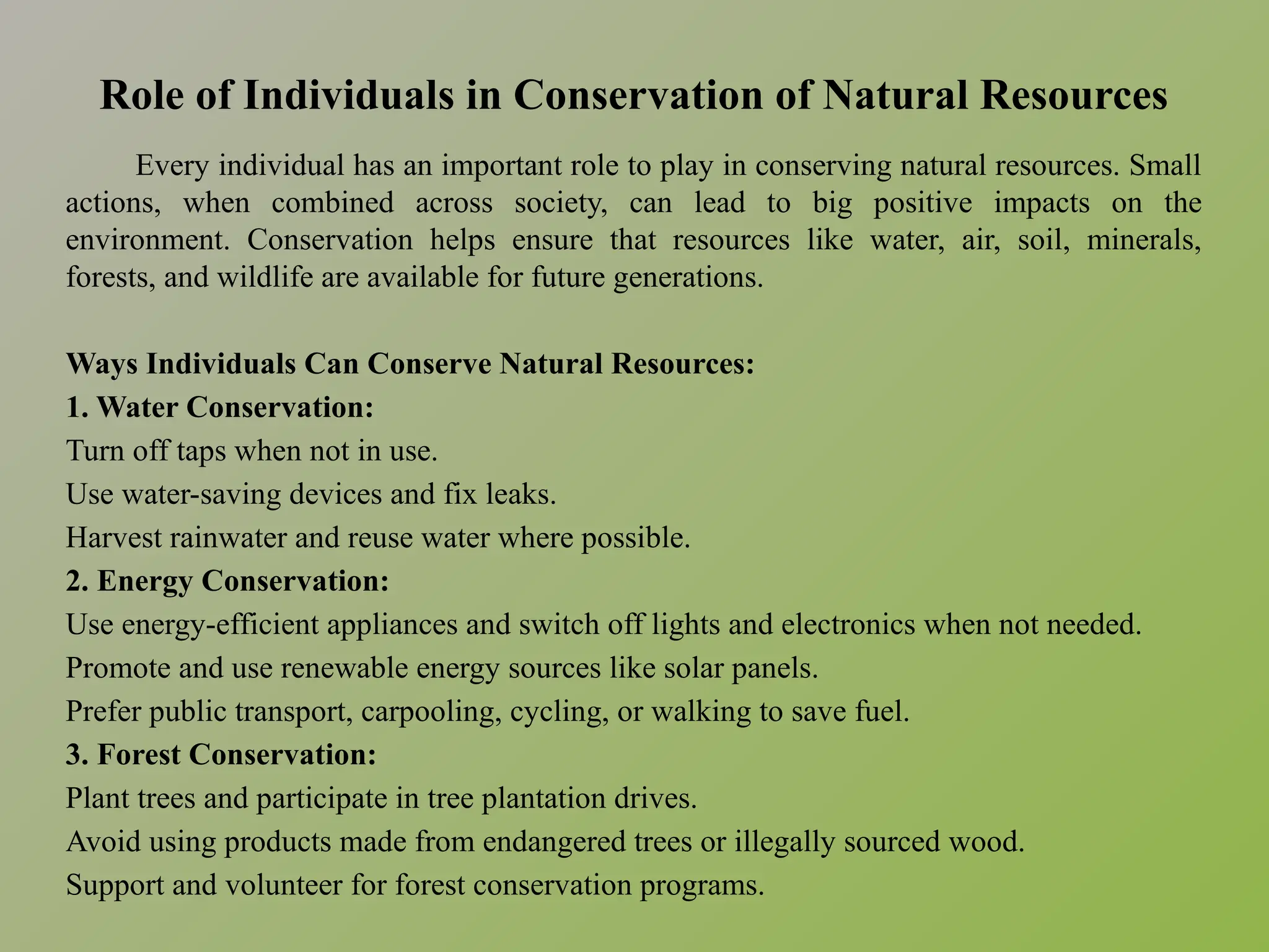 Role of Individuals in Conservation of Natural Resources
Every individual has an important role to play in conserving natural resources. Small
actions, when combined across society, can lead to big positive impacts on the
environment. Conservation helps ensure that resources like water, air, soil, minerals,
forests, and wildlife are available for future generations.
Ways Individuals Can Conserve Natural Resources:
1. Water Conservation:
Turn off taps when not in use.
Use water-saving devices and fix leaks.
Harvest rainwater and reuse water where possible.
2. Energy Conservation:
Use energy-efficient appliances and switch off lights and electronics when not needed.
Promote and use renewable energy sources like solar panels.
Prefer public transport, carpooling, cycling, or walking to save fuel.
3. Forest Conservation:
Plant trees and participate in tree plantation drives.
Avoid using products made from endangered trees or illegally sourced wood.
Support and volunteer for forest conservation programs.
 