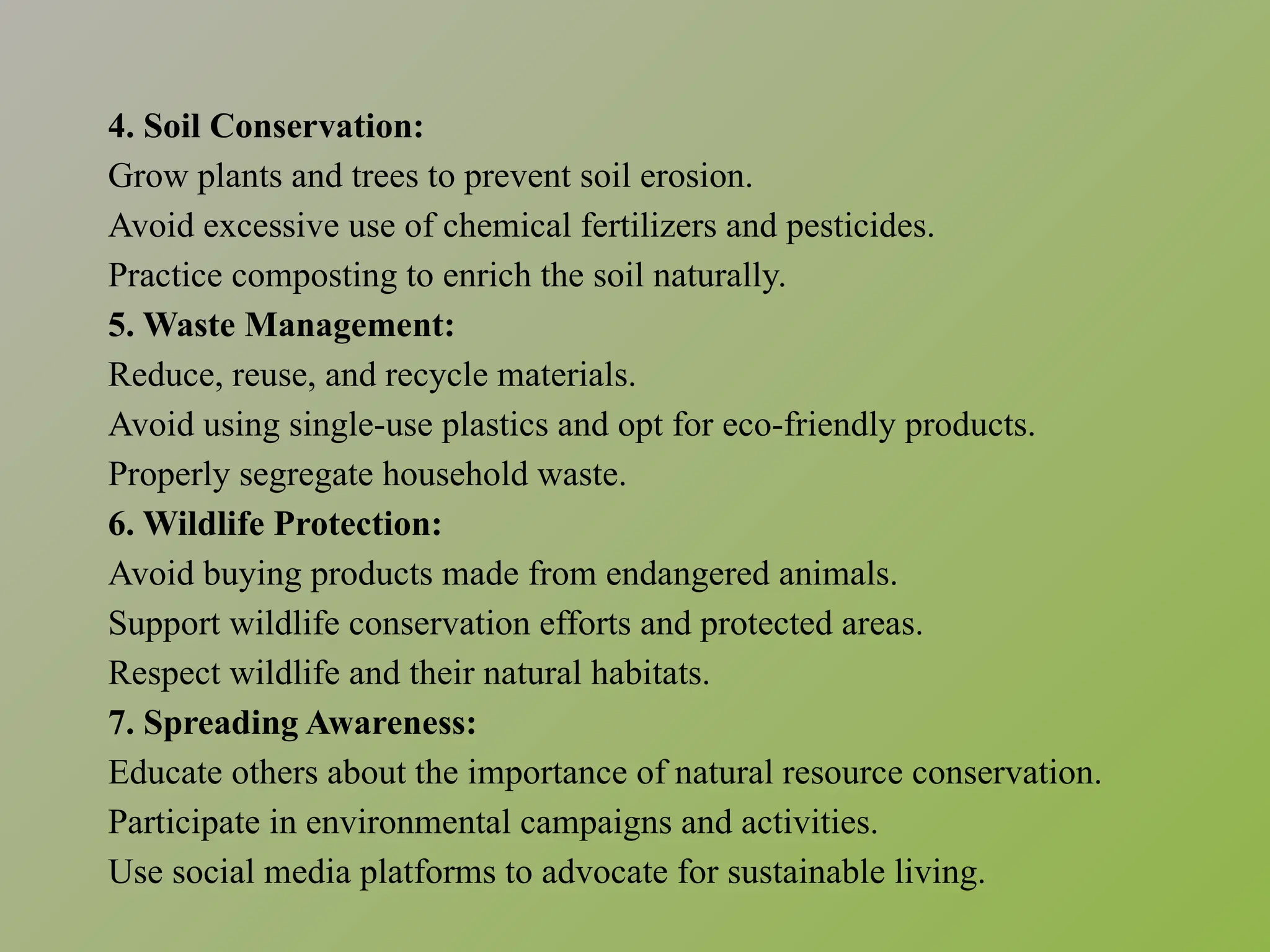 4. Soil Conservation:
Grow plants and trees to prevent soil erosion.
Avoid excessive use of chemical fertilizers and pesticides.
Practice composting to enrich the soil naturally.
5. Waste Management:
Reduce, reuse, and recycle materials.
Avoid using single-use plastics and opt for eco-friendly products.
Properly segregate household waste.
6. Wildlife Protection:
Avoid buying products made from endangered animals.
Support wildlife conservation efforts and protected areas.
Respect wildlife and their natural habitats.
7. Spreading Awareness:
Educate others about the importance of natural resource conservation.
Participate in environmental campaigns and activities.
Use social media platforms to advocate for sustainable living.
 