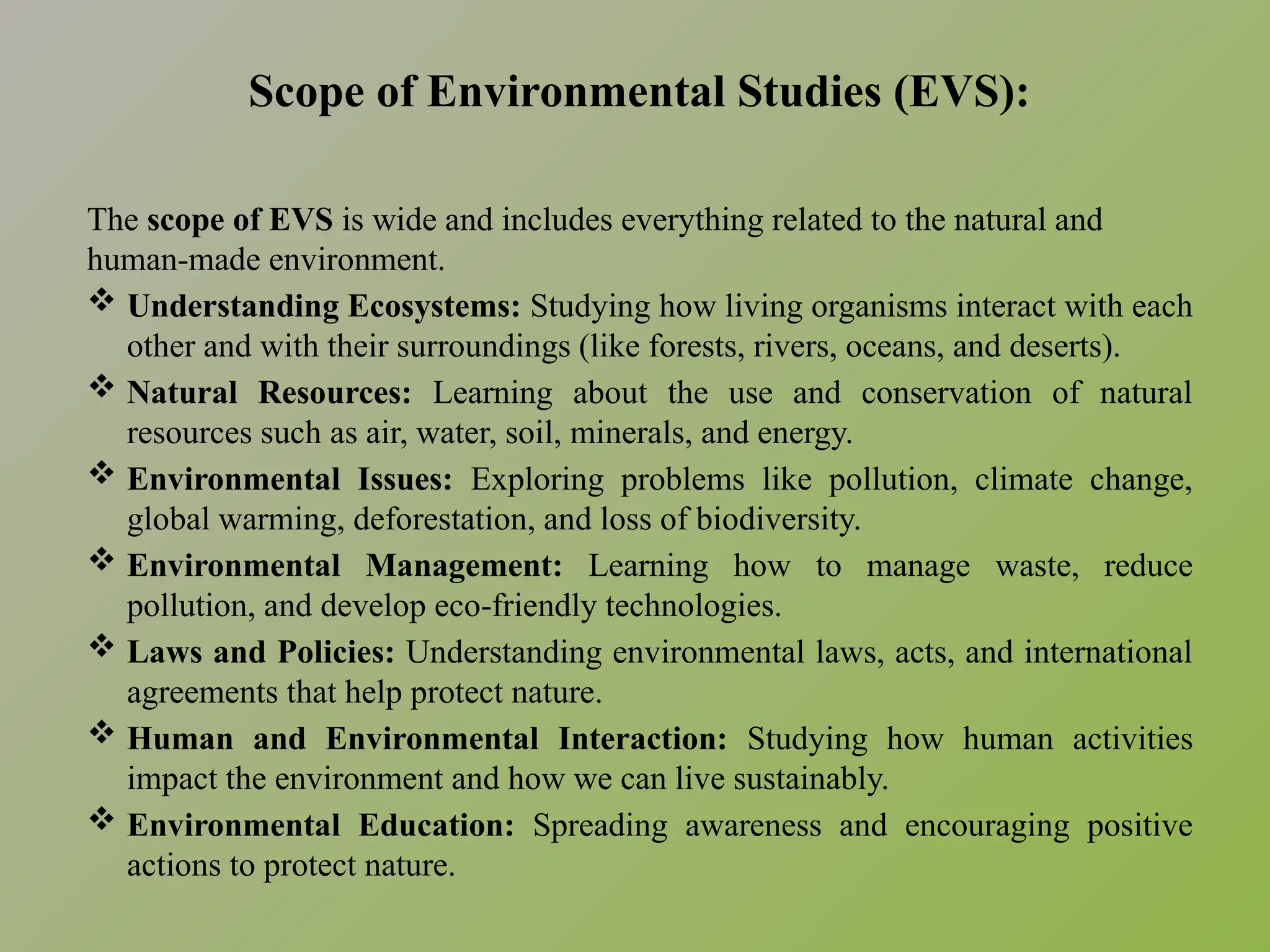 Scope of Environmental Studies (EVS):
The scope of EVS is wide and includes everything related to the natural and
human-made environment.
 Understanding Ecosystems: Studying how living organisms interact with each
other and with their surroundings (like forests, rivers, oceans, and deserts).
 Natural Resources: Learning about the use and conservation of natural
resources such as air, water, soil, minerals, and energy.
 Environmental Issues: Exploring problems like pollution, climate change,
global warming, deforestation, and loss of biodiversity.
 Environmental Management: Learning how to manage waste, reduce
pollution, and develop eco-friendly technologies.
 Laws and Policies: Understanding environmental laws, acts, and international
agreements that help protect nature.
 Human and Environmental Interaction: Studying how human activities
impact the environment and how we can live sustainably.
 Environmental Education: Spreading awareness and encouraging positive
actions to protect nature.
 