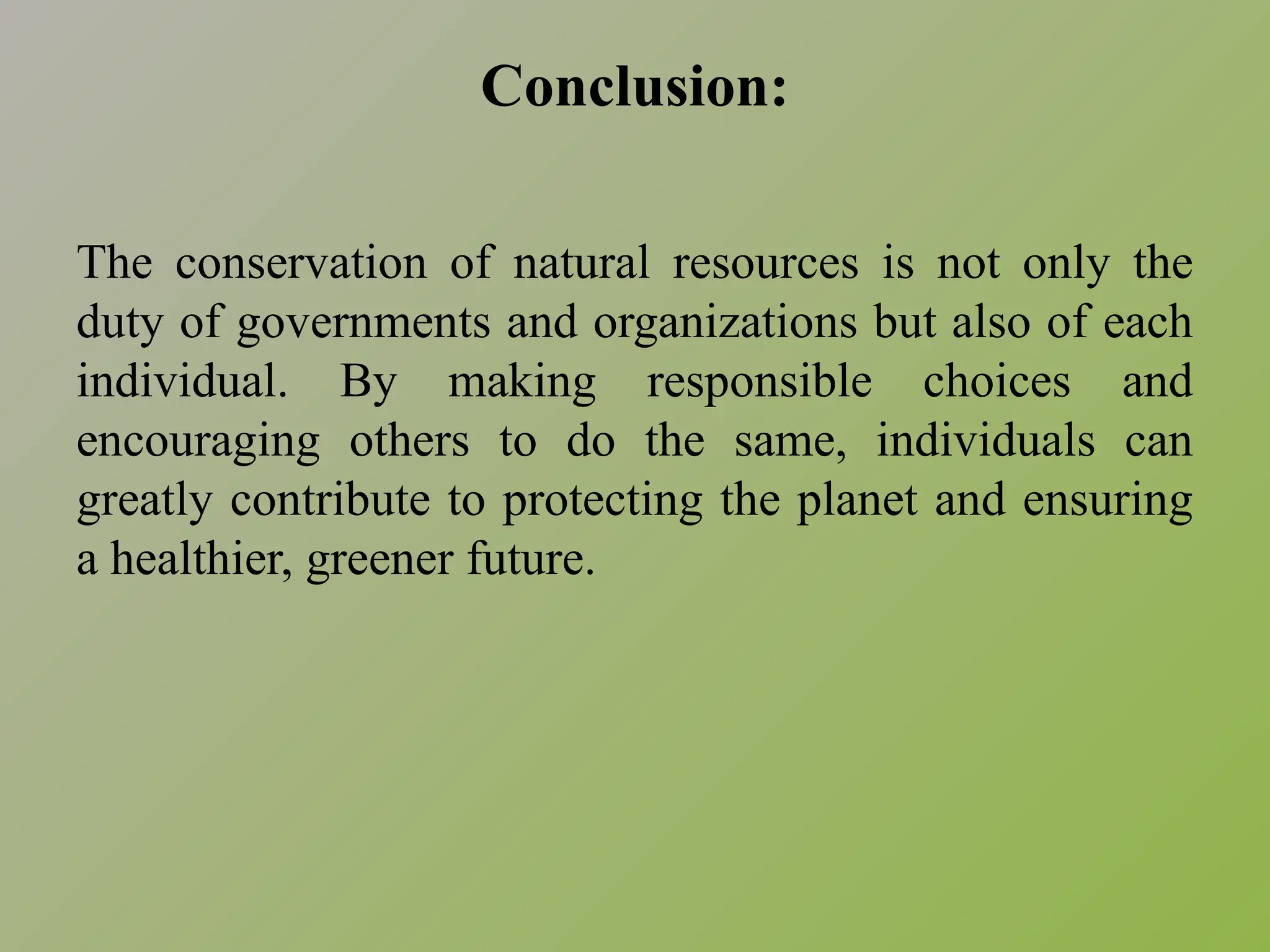 Conclusion:
The conservation of natural resources is not only the
duty of governments and organizations but also of each
individual. By making responsible choices and
encouraging others to do the same, individuals can
greatly contribute to protecting the planet and ensuring
a healthier, greener future.
 