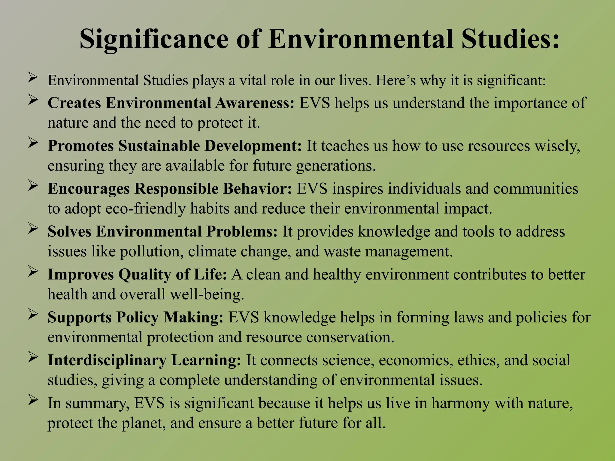 Significance of Environmental Studies:
 Environmental Studies plays a vital role in our lives. Here’s why it is significant:
 Creates Environmental Awareness: EVS helps us understand the importance of
nature and the need to protect it.
 Promotes Sustainable Development: It teaches us how to use resources wisely,
ensuring they are available for future generations.
 Encourages Responsible Behavior: EVS inspires individuals and communities
to adopt eco-friendly habits and reduce their environmental impact.
 Solves Environmental Problems: It provides knowledge and tools to address
issues like pollution, climate change, and waste management.
 Improves Quality of Life: A clean and healthy environment contributes to better
health and overall well-being.
 Supports Policy Making: EVS knowledge helps in forming laws and policies for
environmental protection and resource conservation.
 Interdisciplinary Learning: It connects science, economics, ethics, and social
studies, giving a complete understanding of environmental issues.
 In summary, EVS is significant because it helps us live in harmony with nature,
protect the planet, and ensure a better future for all.
 