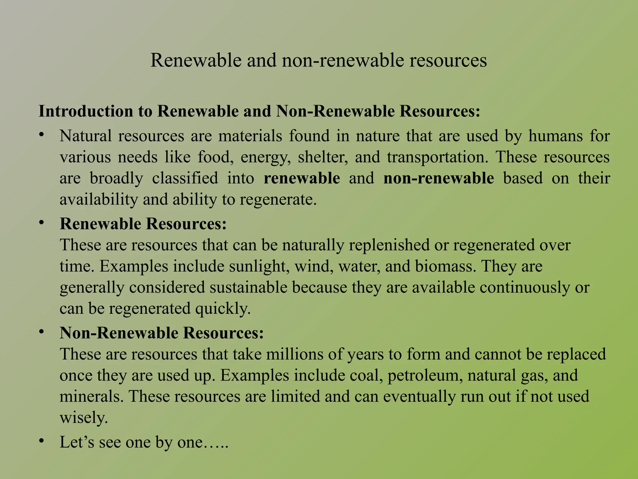 Renewable and non-renewable resources
Introduction to Renewable and Non-Renewable Resources:
• Natural resources are materials found in nature that are used by humans for
various needs like food, energy, shelter, and transportation. These resources
are broadly classified into renewable and non-renewable based on their
availability and ability to regenerate.
• Renewable Resources:
These are resources that can be naturally replenished or regenerated over
time. Examples include sunlight, wind, water, and biomass. They are
generally considered sustainable because they are available continuously or
can be regenerated quickly.
• Non-Renewable Resources:
These are resources that take millions of years to form and cannot be replaced
once they are used up. Examples include coal, petroleum, natural gas, and
minerals. These resources are limited and can eventually run out if not used
wisely.
• Let’s see one by one…..
 