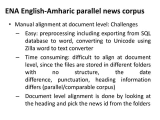 ENA English-Amharic parallel news corpus
 • Manual alignment at document level: Challenges
   – Easy: preprocessing including exporting from SQL
      database to word, converting to Unicode using
      Zilla word to text converter
   – Time consuming: difficult to align at document
      level, since the files are stored in different folders
      with        no        structure,       the        date
      difference, punctuation, heading information
      differs (parallel/comparable corpus)
   – Document level alignment is done by looking at
      the heading and pick the news id from the folders
 