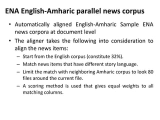 ENA English-Amharic parallel news corpus
 • Automatically aligned English-Amharic Sample ENA
   news corpora at document level
 • The aligner takes the following into consideration to
   align the news items:
    – Start from the English corpus (constitute 32%).
    – Match news items that have different story language.
    – Limit the match with neighboring Amharic corpus to look 80
      files around the current file.
    – A scoring method is used that gives equal weights to all
      matching columns.
 