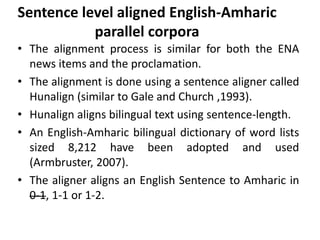 Sentence level aligned English-Amharic
           parallel corpora
• The alignment process is similar for both the ENA
  news items and the proclamation.
• The alignment is done using a sentence aligner called
  Hunalign (similar to Gale and Church ,1993).
• Hunalign aligns bilingual text using sentence-length.
• An English-Amharic bilingual dictionary of word lists
  sized 8,212 have been adopted and used
  (Armbruster, 2007).
• The aligner aligns an English Sentence to Amharic in
  0-1, 1-1 or 1-2.
 