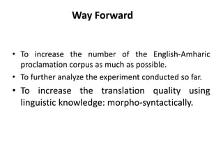 Way Forward


• To increase the number of the English-Amharic
  proclamation corpus as much as possible.
• To further analyze the experiment conducted so far.
• To increase the translation quality using
  linguistic knowledge: morpho-syntactically.
 