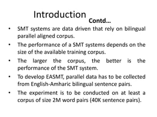 Introduction Contd…
•   SMT systems are data driven that rely on bilingual
    parallel aligned corpus.
•   The performance of a SMT systems depends on the
    size of the available training corpus.
•   The larger the corpus, the better is the
    performance of the SMT system.
•   To develop EASMT, parallel data has to be collected
    from English-Amharic bilingual sentence pairs.
•   The experiment is to be conducted on at least a
    corpus of size 2M word pairs (40K sentence pairs).
 