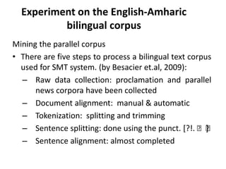 Experiment on the English-Amharic
          bilingual corpus
Mining the parallel corpus
• There are five steps to process a bilingual text corpus
  used for SMT system. (by Besacier et.al, 2009):
  – Raw data collection: proclamation and parallel
      news corpora have been collected
  – Document alignment: manual & automatic
  – Tokenization: splitting and trimming
  – Sentence splitting: done using the punct. [?!. ፡፡   ]
  – Sentence alignment: almost completed
 