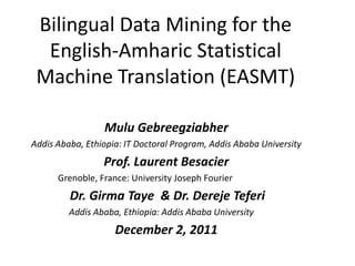 Bilingual Data Mining for the
  English-Amharic Statistical
 Machine Translation (EASMT)

                 Mulu Gebreegziabher
Addis Ababa, Ethiopia: IT Doctoral Program, Addis Ababa University
                 Prof. Laurent Besacier
      Grenoble, France: University Joseph Fourier
         Dr. Girma Taye & Dr. Dereje Teferi
         Addis Ababa, Ethiopia: Addis Ababa University
                    December 2, 2011
 