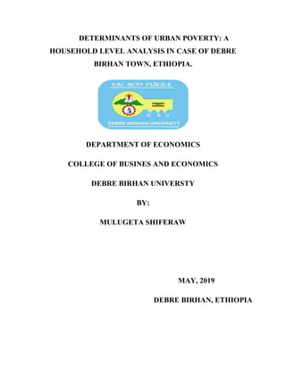 i
DETERMINANTS OF URBAN POVERTY: A
HOUSEHOLD LEVEL ANALYSIS IN CASE OF DEBRE
BIRHAN TOWN, ETHIOPIA.
DEPARTMENT OF ECONOMICS
COLLEGE OF BUSINES AND ECONOMICS
DEBRE BIRHAN UNIVERSTY
BY:
MULUGETA SHIFERAW
MAY, 2019
DEBRE BIRHAN, ETHIOPIA
 