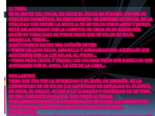 Eltono:Es el matiz del color, es decir el color en sí mismo, supone su cualidad cromática, es simplemente- un sinónimo de color. Es la cualidad que define la mezcla de un color con blanco y negro. Está relacionado con la longitud de onda de su radiación. Según su tonalidad se puede decir que un color es rojo, amarillo, verde... Aquí podemos hacer una división entre:- Tonos cálidos (rojo, amarillo y anaranjados): aquellos que asociamos con la luz solar, el fuego...- Tonos fríos (azul y verde): Los colores fríos son aquellos que asociamos con el agua, la luz de la luna...Brillantez: Tiene que ver con la intensidad o el nivel de energía. Es la luminosidad de un color (la capacidad de reflejar el blanco), es decir, el brillo. Alude a la claridad u oscuridad de un tono. Es una condición variable, que puede alterar fundamentalmente la apariencia de un color. La luminosidad puede variar añadiendo negro o blanco a un tono.Saturación: Está relacionada con la pureza cromática o falta de dilución con el blanco. Constituye la pureza del color respecto al gris, y depende de la cantidad de blanco presente. Cuanto más saturado está un color, más puro es y menos mezcla de gris posee.