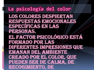 Los colores despiertan respuestas emocionales específicas en las personas.El factor psicológico está formado por las diferentes impresiones que emanan del ambiente creado por el color, que pueden ser de calma, de recogimiento, de plenitud, de alegría, opresión, violencia... La psicología del color