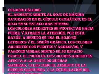 Colores cálidos El ardiente remite al rojo de máxima saturación en el círculo cromático; es el rojo en su estado más intenso.Los colores ardientes se proyectan hacia fuera y atraen la atención. Por esta razón, a menudo se usa el rojo en letreros y el diseño gráfico. Los colores ardientes son fuertes y agresivos, y parecen vibrar dentro de su espacio propio. El poder de los colores ardientes afecta a la gente de muchas maneras, tales como el aumento de la presión sanguínea y la estimulación del sistema nervioso.
