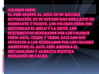 Colores fríos El frío remite al azul en su máxima saturación. En su estado mas brillante es dominante y fuerte. Los colores fríos nos recuerdan el hielo y la nieve. Los sentimientos generados por los colores fríos azul, verde y verde azulado son opuestos a los generados por los colores ardientes; el azul frío aminora el metabolismo y aumenta nuestra sensación de calma