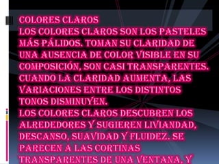 Colores claros Los colores claros son los pasteles más pálidos. Toman su claridad de una ausencia de color visible en su composición, son casi transparentes. Cuando la claridad aumenta, las variaciones entre los distintos tonos disminuyen.Los colores claros descubren los alrededores y sugieren liviandad, descanso, suavidad y fluidez. Se parecen a las cortinas transparentes de una ventana, y envían un mensaje de distensión. Son el color marfil, rosa, celeste, beige ...