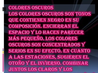Colores oscuros Los colores oscuros son tonos que contienen negro en su composición. Encierran el espacio y lo hacen parecer más pequeño. Los colores oscuros son concentrados y serios en su efecto. En cuanto a las estaciones, sugieren el otoño y el invierno. Combinar juntos los claros y los oscuros es una manera común y dramática de representar los opuestos de la naturaleza, tales como el día y la noche.