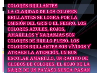 Colores brillantes La claridad de los colores brillantes se logra por la omisión del gris o el negro. Los colores azules, rojos, amarillos y naranjas son colores de brillo pleno. Los colores brillantes son vívidos y atraen la atención. Un bus escolar amarillo, un racimo de globos de colores, el rojo de la nariz de un payaso nunca pasan inadvertidos. Estimulantes y alegres, los colores brillantes son colores perfectos para ser utilizados en envases, moda y publicidad 
