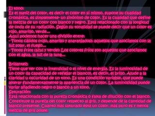 El tono:Es el matiz del color, es decir el color en sí mismo, supone su cualidad cromática, es simplemente- un sinónimo de color. Es la cualidad que define la mezcla de un color con blanco y negro. Está relacionado con la longitud de onda de su radiación. Según su tonalidad se puede decir que un color es rojo, amarillo, verde... Aquí podemos hacer una división entre:- Tonos cálidos (rojo, amarillo y anaranjados): aquellos que asociamos con la luz solar, el fuego...- Tonos fríos (azul y verde): Los colores fríos son aquellos que asociamos con el agua, la luz de la luna...Brillantez: Tiene que ver con la intensidad o el nivel de energía. Es la luminosidad de un color (la capacidad de reflejar el blanco), es decir, el brillo. Alude a la claridad u oscuridad de un tono. Es una condición variable, que puede alterar fundamentalmente la apariencia de un color. La luminosidad puede variar añadiendo negro o blanco a un tono.Saturación: Está relacionada con la pureza cromática o falta de dilución con el blanco. Constituye la pureza del color respecto al gris, y depende de la cantidad de blanco presente. Cuanto más saturado está un color, más puro es y menos mezcla de gris posee.