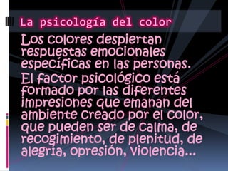 Los colores despiertan respuestas emocionales específicas en las personas.El factor psicológico está formado por las diferentes impresiones que emanan del ambiente creado por el color, que pueden ser de calma, de recogimiento, de plenitud, de alegría, opresión, violencia... La psicología del color
