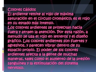 Colores cálidos El ardiente remite al rojo de máxima saturación en el círculo cromático; es el rojo en su estado más intenso.Los colores ardientes se proyectan hacia fuera y atraen la atención. Por esta razón, a menudo se usa el rojo en letreros y el diseño gráfico. Los colores ardientes son fuertes y agresivos, y parecen vibrar dentro de su espacio propio. El poder de los colores ardientes afecta a la gente de muchas maneras, tales como el aumento de la presión sanguínea y la estimulación del sistema nervioso.