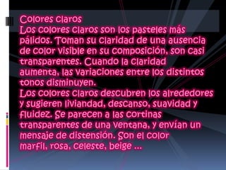Colores claros Los colores claros son los pasteles más pálidos. Toman su claridad de una ausencia de color visible en su composición, son casi transparentes. Cuando la claridad aumenta, las variaciones entre los distintos tonos disminuyen.Los colores claros descubren los alrededores y sugieren liviandad, descanso, suavidad y fluidez. Se parecen a las cortinas transparentes de una ventana, y envían un mensaje de distensión. Son el color marfil, rosa, celeste, beige ...
