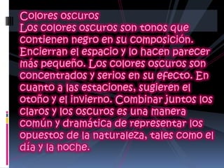 Colores oscuros Los colores oscuros son tonos que contienen negro en su composición. Encierran el espacio y lo hacen parecer más pequeño. Los colores oscuros son concentrados y serios en su efecto. En cuanto a las estaciones, sugieren el otoño y el invierno. Combinar juntos los claros y los oscuros es una manera común y dramática de representar los opuestos de la naturaleza, tales como el día y la noche.