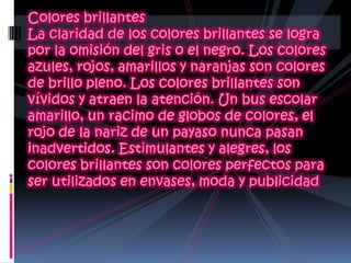 Colores brillantes La claridad de los colores brillantes se logra por la omisión del gris o el negro. Los colores azules, rojos, amarillos y naranjas son colores de brillo pleno. Los colores brillantes son vívidos y atraen la atención. Un bus escolar amarillo, un racimo de globos de colores, el rojo de la nariz de un payaso nunca pasan inadvertidos. Estimulantes y alegres, los colores brillantes son colores perfectos para ser utilizados en envases, moda y publicidad 