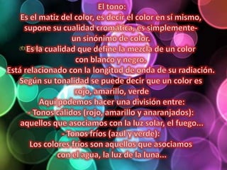 El tono:Es el matiz del color, es decir el color en sí mismo, supone su cualidad cromática, es simplemente- un sinónimo de color. Es la cualidad que define la mezcla de un color con blanco y negro. Está relacionado con la longitud de onda de su radiación. Según su tonalidad se puede decir que un color es rojo, amarillo, verdeAquí podemos hacer una división entre:- Tonos cálidos (rojo, amarillo y anaranjados): aquellos que asociamos con la luz solar, el fuego...- Tonos fríos (azul y verde): Los colores fríos son aquellos que asociamos con el agua, la luz de la luna...