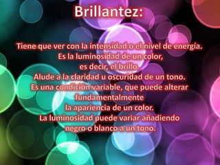 Brillantez: Tiene que ver con la intensidad o el nivel de energía. Es la luminosidad de un color,es decir, el brillo. Alude a la claridad u oscuridad de un tono. Es una condición variable, que puede alterar fundamentalmente la apariencia de un color. La luminosidad puede variar añadiendo negro o blanco a un tono.